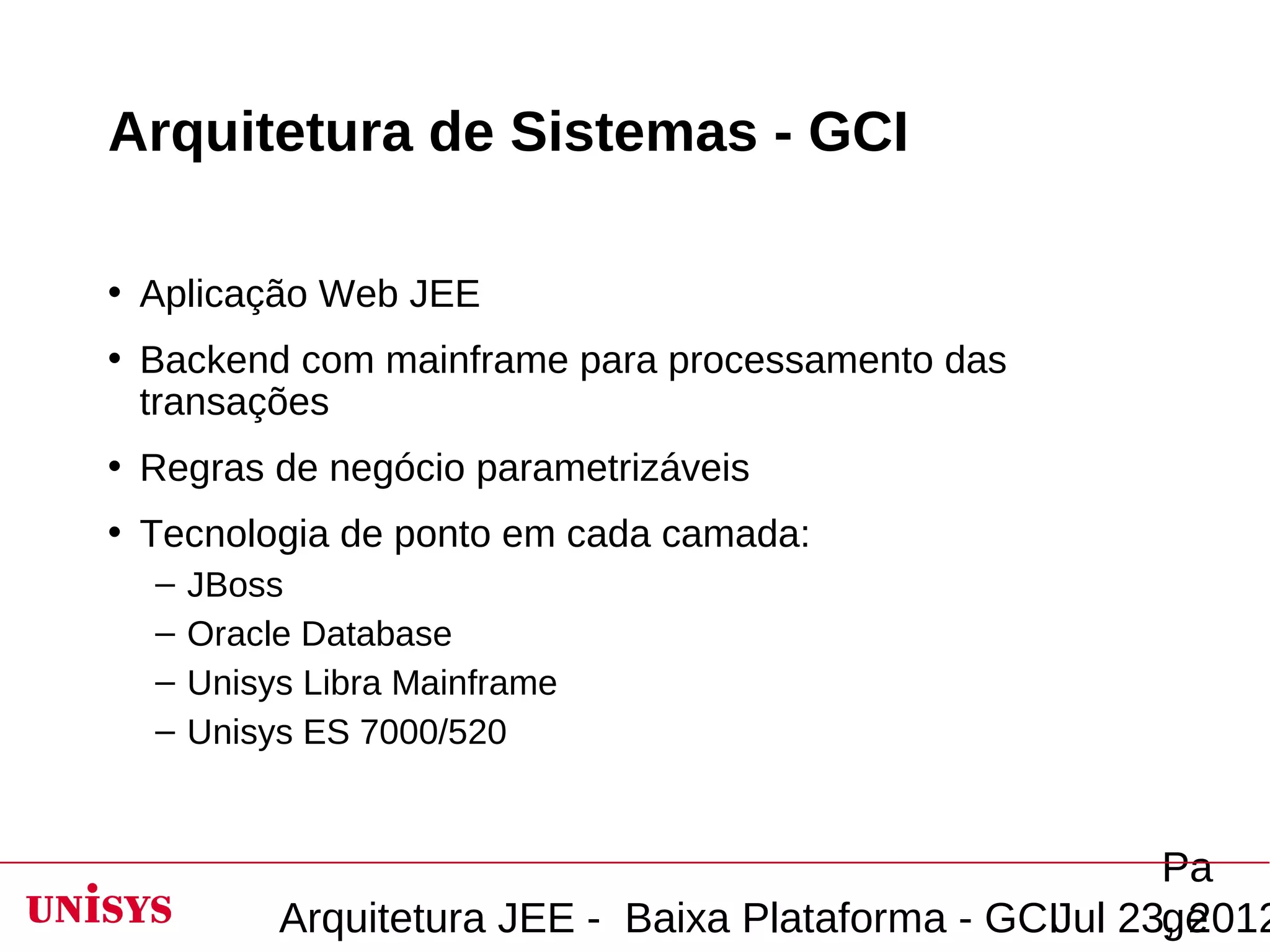 Arquitetura de Sistemas - GCI

• Aplicação Web JEE
• Backend com mainframe para processamento das
  transações
• Regras de negócio parametrizáveis
• Tecnologia de ponto em cada camada:
  –   JBoss
  –   Oracle Database
  –   Unisys Libra Mainframe
  –   Unisys ES 7000/520


                                                         Pa
           Arquitetura JEE - Baixa Plataforma - GCIJul 23, 2012
                                                         ge
 