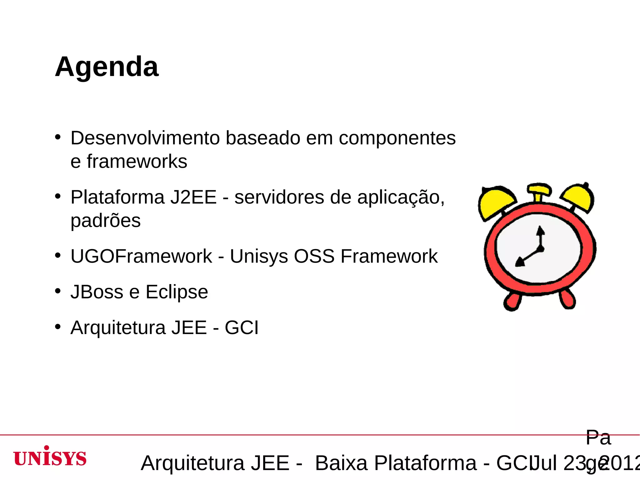 Agenda

• Desenvolvimento baseado em componentes
  e frameworks
• Plataforma J2EE - servidores de aplicação,
  padrões
• UGOFramework - Unisys OSS Framework
• JBoss e Eclipse
• Arquitetura JEE - GCI




                                                       Pa
         Arquitetura JEE - Baixa Plataforma - GCIJul 23, 2012
                                                       ge
 