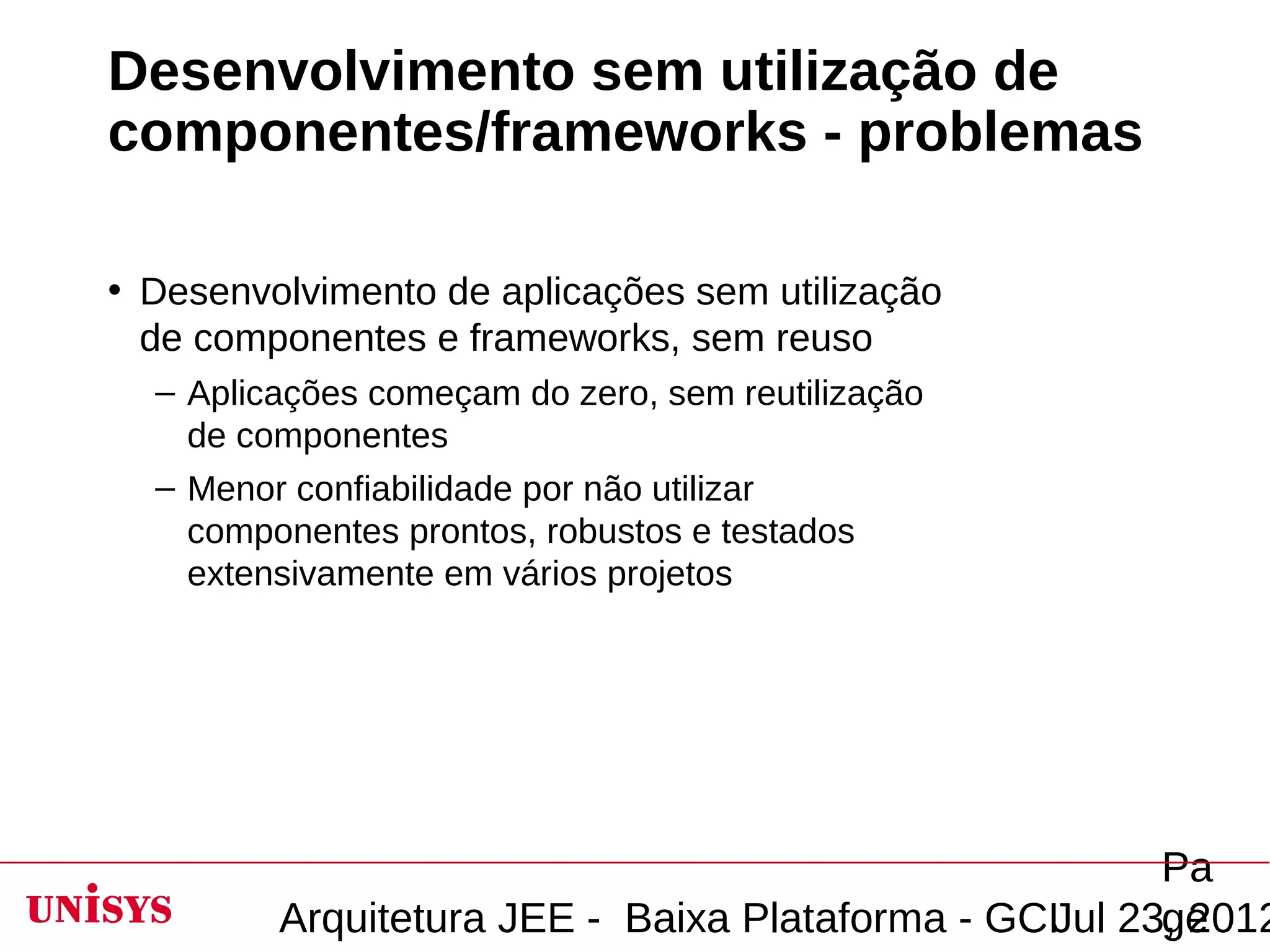 Desenvolvimento sem utilização de
componentes/frameworks - problemas

• Desenvolvimento de aplicações sem utilização
  de componentes e frameworks, sem reuso
  – Aplicações começam do zero, sem reutilização
    de componentes
  – Menor confiabilidade por não utilizar
    componentes prontos, robustos e testados
    extensivamente em vários projetos




                                                       Pa
         Arquitetura JEE - Baixa Plataforma - GCIJul 23, 2012
                                                       ge
 