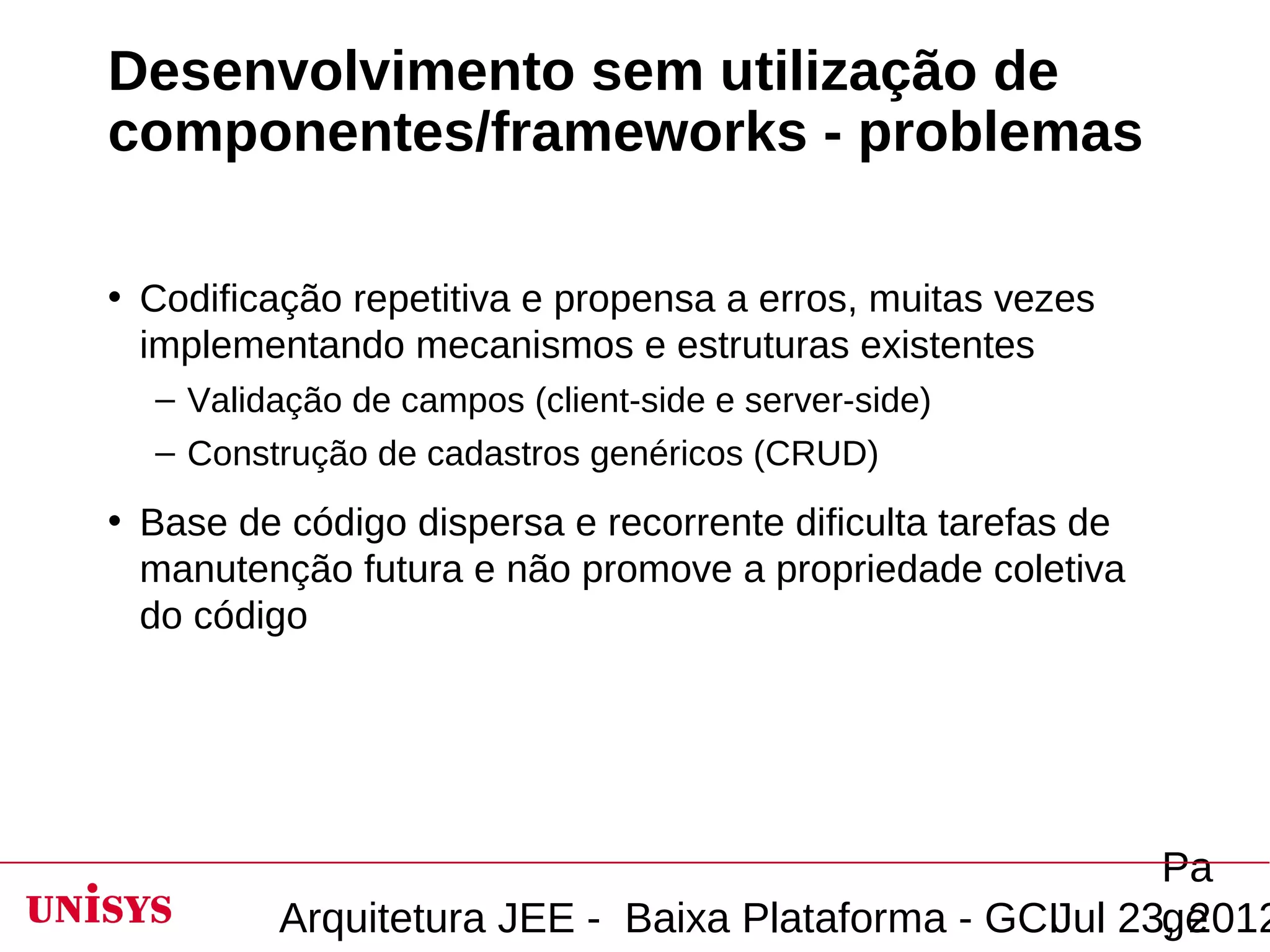 Desenvolvimento sem utilização de
componentes/frameworks - problemas

• Codificação repetitiva e propensa a erros, muitas vezes
  implementando mecanismos e estruturas existentes
  – Validação de campos (client-side e server-side)
  – Construção de cadastros genéricos (CRUD)
• Base de código dispersa e recorrente dificulta tarefas de
  manutenção futura e não promove a propriedade coletiva
  do código




                                                       Pa
         Arquitetura JEE - Baixa Plataforma - GCIJul 23, 2012
                                                       ge
 