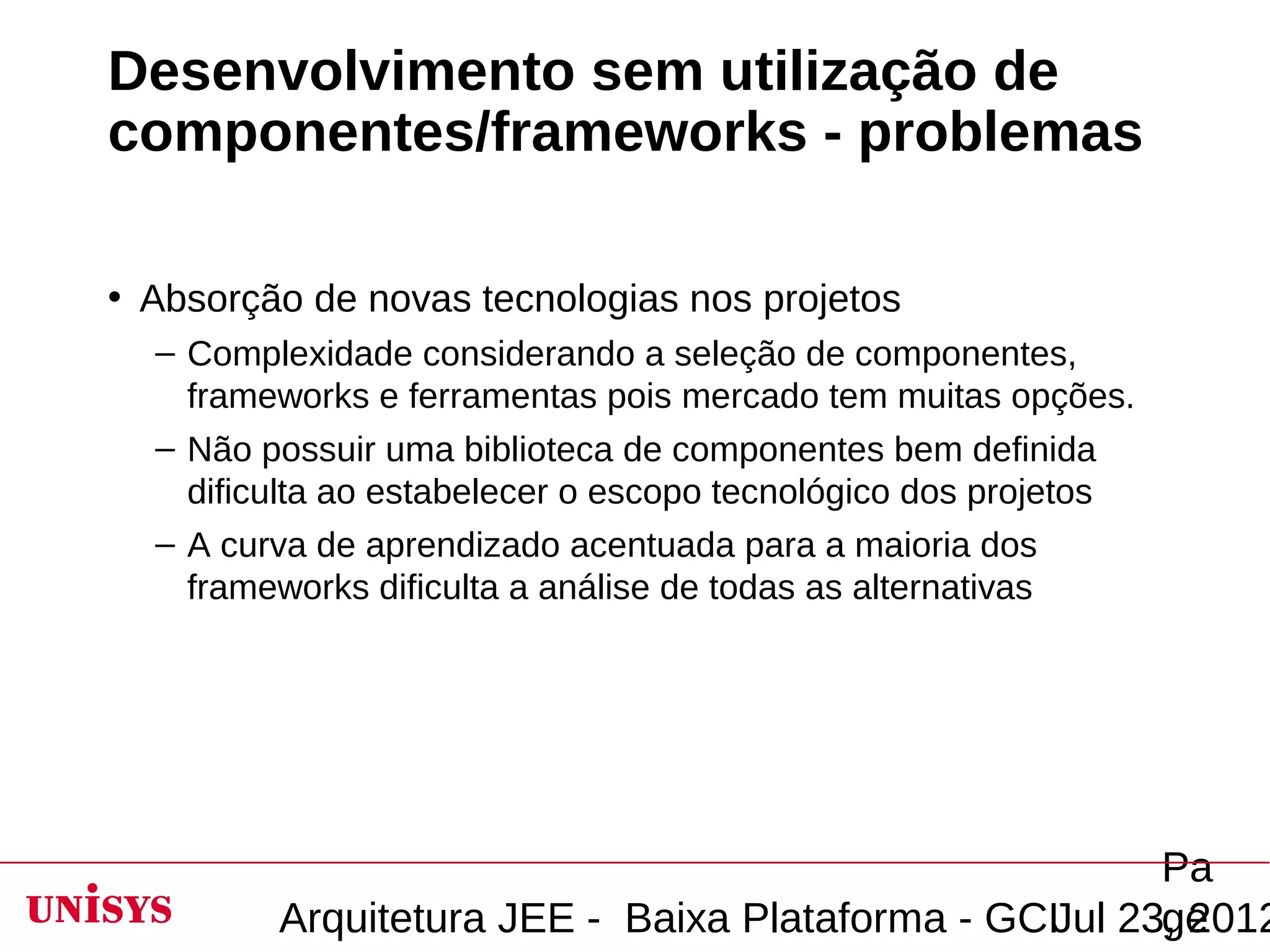 Desenvolvimento sem utilização de
componentes/frameworks - problemas

• Absorção de novas tecnologias nos projetos
  – Complexidade considerando a seleção de componentes,
    frameworks e ferramentas pois mercado tem muitas opções.
  – Não possuir uma biblioteca de componentes bem definida
    dificulta ao estabelecer o escopo tecnológico dos projetos
  – A curva de aprendizado acentuada para a maioria dos
    frameworks dificulta a análise de todas as alternativas




                                                       Pa
         Arquitetura JEE - Baixa Plataforma - GCIJul 23, 2012
                                                       ge
 