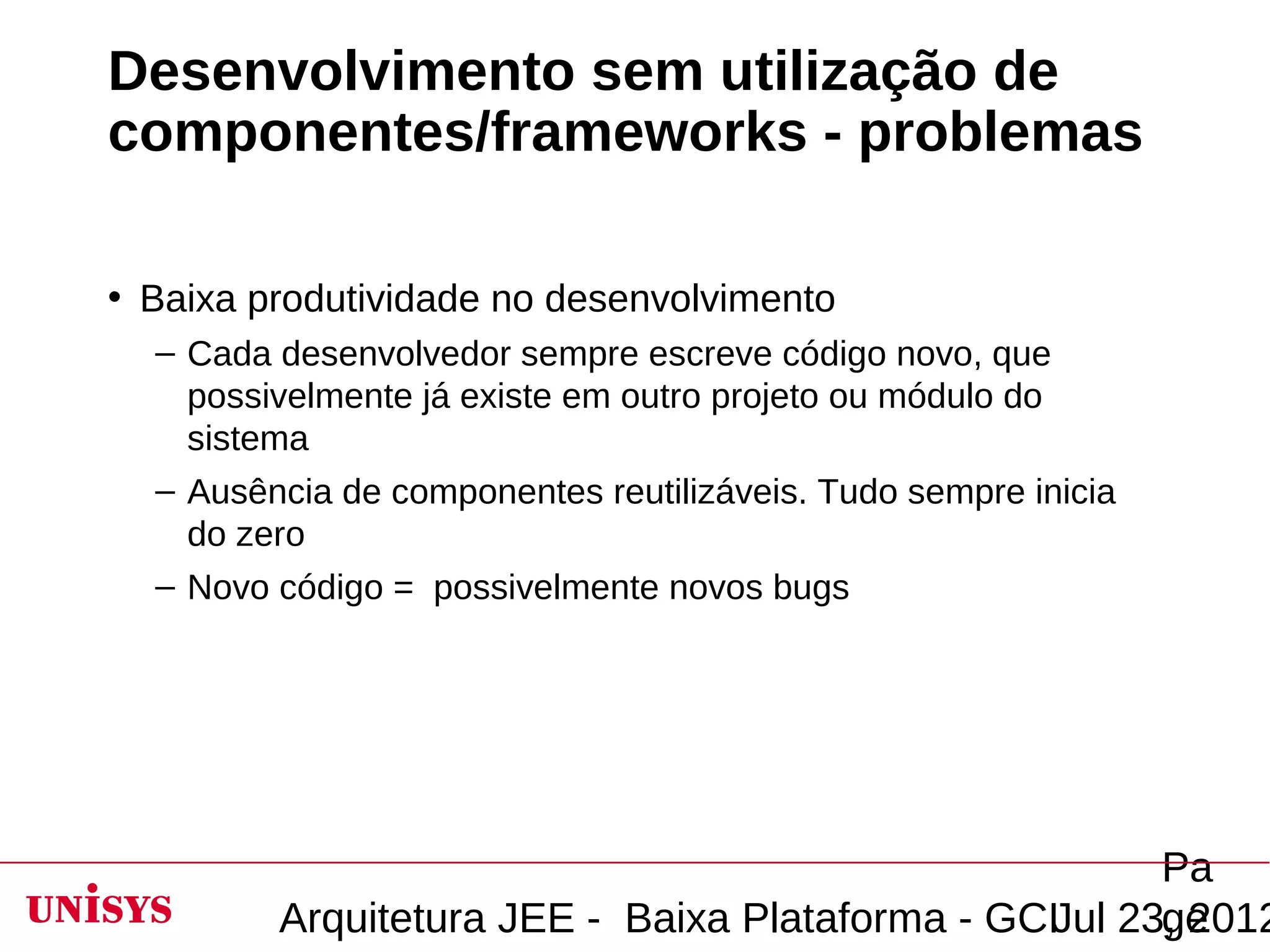 Desenvolvimento sem utilização de
componentes/frameworks - problemas

• Baixa produtividade no desenvolvimento
  – Cada desenvolvedor sempre escreve código novo, que
    possivelmente já existe em outro projeto ou módulo do
    sistema
  – Ausência de componentes reutilizáveis. Tudo sempre inicia
    do zero
  – Novo código = possivelmente novos bugs




                                                       Pa
         Arquitetura JEE - Baixa Plataforma - GCIJul 23, 2012
                                                       ge
 