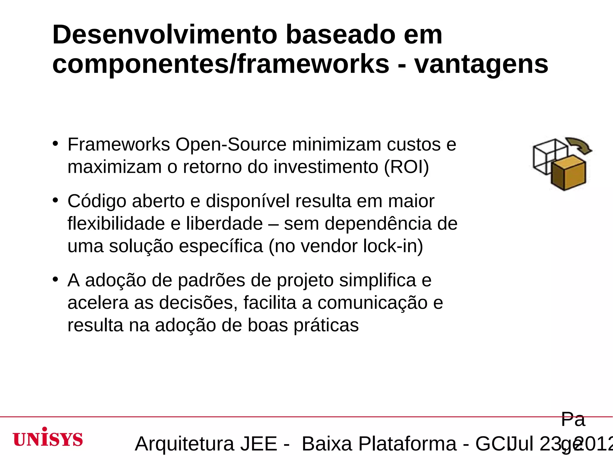 Desenvolvimento baseado em
componentes/frameworks - vantagens

• Frameworks Open-Source minimizam custos e
  maximizam o retorno do investimento (ROI)
• Código aberto e disponível resulta em maior
  flexibilidade e liberdade – sem dependência de
  uma solução específica (no vendor lock-in)
• A adoção de padrões de projeto simplifica e
  acelera as decisões, facilita a comunicação e
  resulta na adoção de boas práticas




                                                       Pa
         Arquitetura JEE - Baixa Plataforma - GCIJul 23, 2012
                                                       ge
 