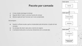 ● A mais simples abordagem de design
● Segundo Martin Fowler, é uma boa maneira de começar
● Maneira rápida de fazer funcionar sem muita complexidade
Desvantagens:
● Quando o software escala e ganha complexidade pode demandar a criação de mais
camadas
● As camadas não dizem nada sobre o domínio do negócio
● A camada de web pode se comunicar diretamente com a camada data
Pacote por camada
 