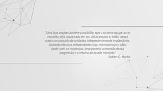 "Uma boa arquitetura deve possibilitar que o sistema nasça como
monolito, seja implantado em um único arquivo e, então cresça
como um conjunto de unidades independentemente implantáveis,
incluindo serviços independentes e/ou microsserviços. Mais
tarde, com as mudanças, deve permitir a reversão dessa
progressão e o retorno ao estado monolito."
Robert C. Martin
 