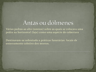 Várias pedras ao alto (esteios) sobre as quais se colocava uma
pedra na horizontal (laje) como uma espécie de cobertura

Destinavam-se sobretudo a práticas funerárias: locais de
enterramento coletivo dos mortos.
 
