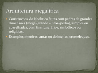  Construções do Neolítico feitas com pedras de grandes
  dimensões (mega=grande + litos=pedra), simples ou
  aparelhadas, com fins funerários, simbólicos ou
  religiosos.
 Exemplos: menires, antas ou dólmenes, cromeleques.
 
