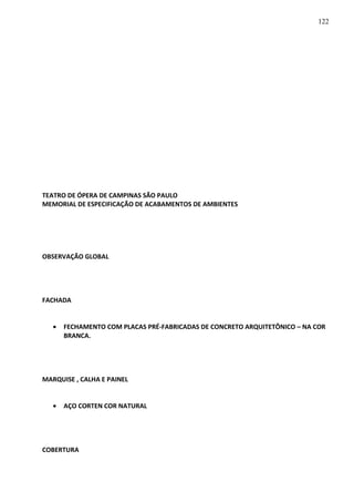 TEATRO DE ÓPERA DE CAMPINAS SÃO PAULO
MEMORIAL DE ESPECIFICAÇÃO DE ACABAMENTOS DE AMBIENTES
OBSERVAÇÃO GLOBAL
FACHADA
• FECHAMENTO COM PLACAS PRÉ-FABRICADAS DE CONCRETO ARQUITETÔNICO – NA COR
BRANCA.
MARQUISE , CALHA E PAINEL
• AÇO CORTEN COR NATURAL
COBERTURA
122
 