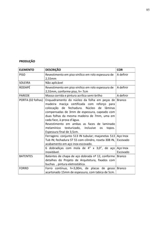 PRODUÇÃO
ELEMENTO DESCRIÇÃO COR
PISO Revestimento em piso vinílico em rolo espessura de
2,55mm
A definir
SOLEIRA Não aplicável
RODAPÉ Revestimento em piso vinílico em rolo espessura de
2,55mm, conforme piso, h= 7cm
A definir
PAREDE Massa corrida e pintura acrílica semi-brilho A definir
PORTA (02 folhas) Enquadramento do núcleo da folha em peças de
madeira maciça certificada com reforço para
colocação de fechadura. Núcleo de lâminas
compensadas de 3mm de espessura, capeado com
duas folhas da mesma madeira de 7mm, uma em
cada face, à prova d’água.
Revestimento em ambas as faces de laminado
melamínico texturizado, inclusive os topos.
Espessura final de 3,5cm.
Branco
Ferragens: conjunto 513 IN tubular; maçanetas 513
Tub IN; fechadura ST 55 com cilindro, roseta 308 IN,
acabamento em aço inox escovado.
Aço Inox
Escovado
6 dobradiças com mola de 4” x 3,0”, de aço
inoxidável.
Aço Inox
Escovado
BATENTES Batentes de chapa de aço dobrada nº 12, conforme
detalhes do Projeto de Arquitetura, fixados com
buchas , pintura eletrostática.
Branco
FORRO Forro contínuo, h=3,00m, de placas de gesso
acartonado 15mm de espessura, com tabica de 5cm.
Branco
85
 