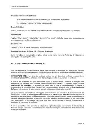 Curso de Microprocessadores
______________________________________________________________________________________________________
Página 18
Grupo de Transferência de Dados
Move dados entre registradores ou entre locações de memória e registradores;
Ex.: "MOVEs", "LOADs", "STOREs" e EXCHANGE;
Grupo Aritmético
"ADDs", "SUBTRACTs", "INCREMENTs" ou DECREMENTs" dados nos registradores ou na memória;
Grupo Lógico
"ANDs", "ORs", "XORs", "COMPAREs", "ROTATEs" ou "COMPLEMENTs" dados entre registradores ou
entre locações de memória e registradores;
Grupo de Salto
"JUMPs", "CALLs" e "RETs" condicionais ou incondicionais;
Grupo de Instruções de Pilha, E/S e Controle de Máquina
Inclui instruções de manutenção de pilha, leitura escrita na/da memória, "seta" ou lê máscaras de
interrupção, seta ou limpa "FLAGs"
I.7 - CAPACIDADE DE INTERRUPÇÃO
Uma das técnicas de Entrada/Saída de dados mais utilizadas na atualidade é a Interrupção. Seu uso
aplica-se tanto em computadores de um modo geral, como também no ambiente de automação industrial.
INTERRUPÇÃO (IRQ) é um sinal de hardware enviado por um dispositivo periférico necessitando de
imediata atenção da CPU. A utilização desta técnica, forçosamente, envolve sinais de hardware.
É comum em softwares de apoio tradicionais, como o Norton Utilities, observar a distinção entre
Interrupções por Hardware e por Software. Segundo nomenclatura da INTEL, a diferença básica é que na
Interrupção por Hardware, o endereço de salto, para o qual o microprocessador irá desviar o
processamento é predefinido pelo hardware do microprocessador, enquanto que na Interrupção por
Software, este endereço de salto pode ser alterado pelo usuário programador Assembly.
Um outro conceito relacionado as interrupções também merece ser comentado. É o mascaramento de
Interrupções. Existem as Interrupções Mascaráveis e as Interrupções Não Mascaráveis. Quando as
Interrupções são Mascaráveis o processador tem a capacidade de não aceitar o pedido de interrupção do
periférico, deixando-o pendente, de tal forma que possa atendê-lo um tempo depois. Já nas Interrupções
Não Mascaráveis, o processador não pode fazer isso, sendo obrigado a atender imediatamente a
solicitação de interrupção do periférico.
A fim de exemplificar estes conceitos e subsidiar as explicações sobre o mecanismo de Interrupção, é
fornecida a seguir a sintaxe e a semântica de uma instrução básica para o entendimento deste mecanismo,
a instrução RESTART.
 