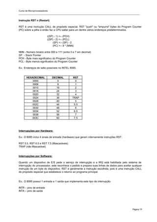 Curso de Microprocessadores
______________________________________________________________________________________________________
Página 19
Instrução RST n (Restart)
RST é uma instrução CALL de propósito especial. RST "push" ou "empurra" bytes do Program Counter
(PC) sobre a pilha e então faz a CPU saltar para um dentre vários endereços predeterminados.
((SP) - 1) <-- (PCH)
((SP) - 2) <-- (PCL)
(SP) <-- (SP) - 2
(PC) <-- 8 * (NNN)
NNN - Número binário entre 000 e 111 (entre 0 e 7 em decimal)
SP - Stack Pointer
PCH - Byte mais significativo do Program Counter
PCL - Byte menos significativo do Program Counter
Ex.: Endereços de salto possíveis no INTEL 8085:
HEXADECIMAL DECIMAL RST
0000 0 0
0008 8 1
0010 16 2
0018 24 3
0020 32 4
0024 36 TRAP
0028 40 5
002C 44 5.5
0030 48 6
0034 52 6.5
0038 56 7
003C 60 7.5
Interrupções por Hardware:
Ex.: O 8085 inclui 4 sinais de entrada (hardware) que geram internamente instruções RST:
RST 5.5, RST 6.5 e RST 7.5 (Mascaráveis)
TRAP (não Mascarável)
Interrupções por Software:
Quando um dispositivo de E/S pede o serviço de interrupção e a IRQ está habilitada pelo sistema de
interrupção do processador, este reconhece o pedido e prepara suas linhas de dados para aceitar qualquer
instrução de um byte do dispositivo. RST é geralmente a instrução escolhida, pois é uma instrução CALL
de propósito especial que estabelece o retorno ao programa principal.
Ex.: O 8085 possui 1 entrada e 1 saída que implementa este tipo de interrupção
INTR – pino de entrada
INTA – pino de saída
 