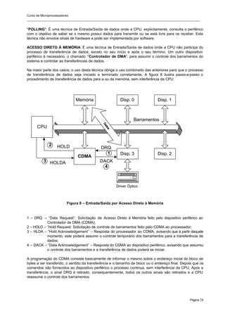 Curso de Microprocessadores
______________________________________________________________________________________________________
Página 24
"POLLING": É uma técnica de Entrada/Saída de dados onde a CPU, explicitamente, consulta o periférico
com o objetivo de saber se o mesmo possui dados para transmitir ou se está livre para os receber. Esta
técnica não envolve sinais de hardware e pode ser implementada por software;
ACESSO DIRETO À MEMÓRIA: É uma técnica de Entrada/Saída de dados onde a CPU não participa do
processo de transferência de dados, exceto no seu início e após o seu término. Um outro dispositivo
periférico é necessário, o chamado "Controlador de DMA", para assumir o controle dos barramentos do
sistema e controlar as transferências de dados.
Na maior parte dos casos, o uso desta técnica obriga o uso combinado das anteriores para que o processo
de transferência de dados seja iniciado e terminado corretamente. A figura 8 ilustra passo-a-passo o
procedimento de transferência de dados para a ou da memória, sem interferência da CPU.
Figura 8 – Entrada/Saída por Acesso Direto à Memória
1 – DRQ – “Data Request”: Solicitação de Acesso Direto à Memória feito pelo dispositivo periférico ao
Controlador de DMA (CDMA);
2 – HOLD – “Hold Request: Solicitação de controle de barramentos feito pelo CDMA ao processador;
3 – HLDA – “Hold Acknowledgement” – Resposta do processador ao CDMA, avisando que à partir daquele
momento, este poderá assumir o controle temporário dos barramentos para a transferência de
dados;
4 – DACK – “Data Acknowledgement” – Resposta do CDMA ao dispositivo periférico, avisando que assumiu
o controle dos barramentos e a transferência de dados poderá se iniciar.
A programação do CDMA consiste basicamente de informar o mesmo sobre o endereço inicial do bloco de
bytes a ser transferido, o sentido da transferência e o tamanho de bloco ou o endereço final. Depois que os
comandos são fornecidos ao dispositivo periférico o processo continua, sem interferência da CPU. Após a
transferência, o sinal DRQ é retirado, consequentemente, todos os outros sinais são retirados e a CPU
reassume o controle dos barramentos.
CPU
Memória Disp. 0
CDMA
Disp. 3 Disp. 2
Barramentos
Disp. 1
1
2
3
4
Driver Óptico
D
a
d
o
s
DRQ
DACK
HOLD
HOLDA
 