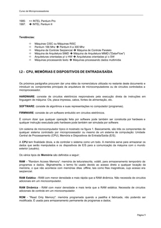 Curso de Microprocessadores
______________________________________________________________________________________________________
Página 9
1995: => INTEL Pentium Pro
1997: è INTEL Pentium II
Tendências:
ð Máquinas CISC ou Máquinas RISC
ð Pentium 166 Mhz è Pentium II a 300 Mhz
ð Máquina de Controle Seqüencial è Máquina de Controle Paralelo
ð Máquina de Arquitetura SIMD è Máquina de Arquitetura MIMD ("Data-Flow")
ð Arquiteturas orientadas p/ o HW è Arquiteturas orientadas p/ o SW
ð Máquinas processando texto è Máquinas processando dados multimídia
I.2 - CPU, MEMÓRIAS E DISPOSITIVOS DE ENTRADA/SAÍDA
Os próximos parágrafos procuram dar uma idéia da nomenclatura utilizada no restante deste documento e
introduzir os componentes principais da arquitetura de microcomputadores ou de circuitos controlados a
microprocessador.
HARDWARE: consiste de circuitos eletrônicos responsáveis pela execução direta de instruções em
linguagem de máquina: CIs, placa impressa, cabos, fontes de alimentação, etc.
SOFTWARE: consiste de algoritmos e suas representações no computador (programas).
FIRMWARE: consiste de um software embutido em circuitos eletrônicos.
É comum dizer que qualquer operação feita por software pode também ser construída por hardware e
qualquer instrução executada pelo hardware pode também ser simulada por software.
Um sistema de microcomputador típico é mostrado na figura 1. Basicamente, são três os componentes de
qualquer sistema controlado por microprocessador ou mesmo de um sistema de computação: Unidade
Central de Processamento (CPU), Memória e Dispositivos de Entrada/Saída (E/S).
A CPU tem finalidade óbvia, a de controlar o sistema como um todo. A memória serve para armazenar os
dados que serão manipulados e os dispositivos de E/S para a comunicação da máquina com o mundo
exterior (usuário).
Os vários tipos de Memória são definidos a seguir:
RAM - "Random Access Memory": memória de leitura/escrita, volátil, para armazenamento temporário de
programas e dados. O
riginalmente, o termo foi usado devido ao acesso direto a qualquer locação da
memória, o que não acontecia com memórias ditas offline, tais como fitas magnéticas, cujo acesso era
seqüencial.
RAM Estática - RAM com menor densidade e mais rápida que a RAM dinâmica. Não necessita de circuitos
adicionais em um microcomputador.
RAM Dinâmica - RAM com maior densidade e mais lenta que a RAM estática. Necessita de circuitos
adicionais de controle em um microcomputador.
ROM - "Read Only Memory": memória programada quando a pastilha é fabricada, não podendo ser
modificada. É usada para armazenamento permanente de programas e dados;
 