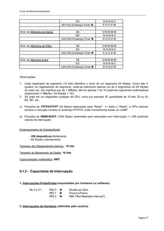 Curso de Microprocessadores
______________________________________________________________________________________________________
Página 27
CS N N N N 0
(IP+CS) Endereço Final è P P P P M
End. da Memória de Dados XX 0 M M M M
DS N N N N 0
(XX+DS) Endereço Final è D D D D M
End. da Memória de Pilha XX 0 M M M M
SS N N N N 0
(XX+SS) Endereço Final è S S S S M
End. da Memória Extra XX 0 M M M M
ES N N N N 0
(XX+ES) Endereço Final è D D D D M
Observações:
1. Cada registrador de segmento (16 bits) identifica o início de um segmento 64 Kbytes. Como são 4
(quatro) os registradores de segmento, pode-se selecionar apenas um de 4 segmentos de 64 Kbytes
de cada vez. Isto significa que de 1 MBytes, têm-se apenas 1 de 16 possíveis segmentos endereçáveis
diretamente (1 MBytes / 64 Kbytes = 16);
2. XX pode ser um registrador qualquer da CPU, como por exemplo: IP, quantidade de 16 bits, DI ou SI,
BX, BP, etc.
c) Posições de FFFF0-FFFFF (32 Bytes) reservadas para “Reset” => Após o “Reset”, a CPU executa
sempre a instrução contida no endereço FFFFF0, onde normalmente existe um JUMP.
d) Posições de 00000-003FF (1024 Bytes) reservadas para operações com Interrupção => 256 possíveis
vetores de interrupção;
Endereçamento de Entrada/Saída
- 256 dispositivos diretamente;
- 64 Kbytes indiretamente
Tamanho dos Registradores Internos : 16 bits
Tamanho do Barramento de Dados: 16 bits
Coprocessador matemático: 8087
II.1.3 - Capacidade de Interrupção
1. Interrupções Predefinidas (requisitadas por hardware ou software)
De 0 a 31: IRQ 0 è Divisão por Zero
IRQ 1 è Passo-a-Passo
IRQ 2 è NMI (“Not Maskable Interrupt”)
. . .
2. Interrupções de Hardware (definidas pelo usuário)
 