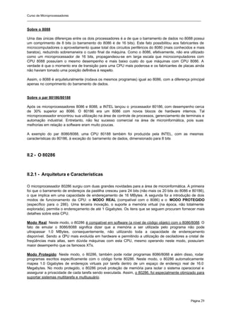 Curso de Microprocessadores
______________________________________________________________________________________________________
Página 29
Sobre o 8088
Uma das únicas diferenças entre os dois processadores é a de que o barramento de dados no 8088 possui
um comprimento de 8 bits (o barramento do 8086 é de 16 bits). Este fato possibilitou aos fabricantes de
microcomputadores o aproveitamento quase total dos circuitos periféricos do 8080 (mais conhecidos e mais
baratos), reduzindo sobremaneira o custo final da máquina. Como o 8086, efetivamente, não era utilizado
como um microprocessador de 16 bits, propagandeou-se em larga escala que microcomputadores com
CPU 8088 possuíam o mesmo desempenho e mais baixo custo do que máquinas com CPU 8086. A
verdade é que o momento era de transição para uma CPU mais poderosa e os fabricantes de placas ainda
não haviam tomado uma posição definitiva à respeito.
Assim, o 8088 é arquiteturalmente (rodava os mesmos programas) igual ao 8086, com a diferença principal
apenas no comprimento do barramento de dados.
Sobre o par 80186/80188
Após os microprocessadores 8086 e 8088, a INTEL lançou o processador 80186, com desempenho cerca
de 30% superior ao 8086. O 80186 era um 8086 com novos blocos de hardware internos. Tal
microprocessador encontrou sua utilização na área de controle de processos, gerenciamento de terminais e
automação industrial. Entretanto, não fez sucesso comercial na área de microinformática, pois suas
melhorias em relação a software eram muito poucas.
A exemplo do par 8086/8088, uma CPU 80188 também foi produzida pela INTEL, com as mesmas
características do 80186, à exceção do barramento de dados, dimensionado para 8 bits
II.2 - O 80286
II.2.1 - Arquitetura e Características
O microprocessador 80286 surgiu com duas grandes novidades para a área de microinformática. A primeira
foi que o barramento de endereços da pastilha cresceu para 24 bits (não mais os 20 bits do 8086 e 80186),
o que implica em uma capacidade de endereçamento de 16 MBytes. A segunda foi a introdução de dois
modos de funcionamento da CPU: o MODO REAL (compatível com o 8086) e o MODO PROTEGIDO
(específico para o 286). Uma t
erceira inovação, o suporte a memória virtual (na época, não totalmente
explorada), permitia o endereçamento de até 1 Gigabytes. Os itens que se seguem procuram fornecer mais
detalhes sobre esta CPU.
Modo Real: Neste modo, o 80286 é compatível em software (a nível de código objeto) com o 8086/8088. O
fato de emular o 8086/8088 significa dizer que a memória a ser utilizada pelo programa não pode
ultrapassar 1.0 MBytes, consequentemente, não utilizando toda a capacidade de endereçamento
disponível. Sendo a CPU mais evoluída em hardware e permitindo a utilização de osciladores a cristal de
freqüências mais altas, sem dúvida máquinas com esta CPU, mesmo operando neste modo, possuíam
maior desempenho que os famosos XTs.
Modo Protegido: Neste modo, o 80286, também pode rodar programas 8086/8088 e além disso, rodar
programas escritos especificamente com o código fonte 80286. Neste modo, o 80286 automaticamente
mapea 1.0 Gigabytes de endereços virtuais por tarefa dentro de um espaço de endereço real de 16.0
Megabytes. No modo protegido, o 80286 provê proteção de memória para isolar o sistema operacional e
assegurar a privacidade de cada tarefa sendo executada. Assim, o 80286, foi especialmente otimizado para
suportar sistemas multitarefa e multiusuário.
 