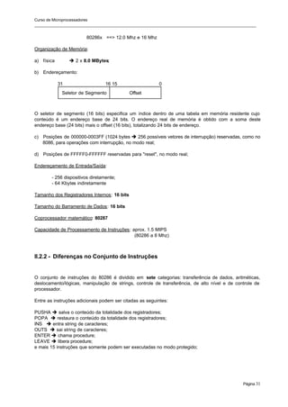 Curso de Microprocessadores
______________________________________________________________________________________________________
Página 31
80286x ==> 12.0 Mhz e 16 Mhz
Organização de Memória:
a) física è 2 x 8.0 MBytes;
b) Endereçamento:
31 16 15 0
Seletor de Segmento Offset
O seletor de segmento (16 bits) especifica um índice dentro de uma tabela em memória residente cujo
conteúdo é um endereço base de 24 bits. O endereço real de memória é obtido com a soma deste
endereço base (24 bits) mais o offset (16 bits), totalizando 24 bits de endereço.
c) Posições de 000000-0003FF (1024 bytes è 256 possíveis vetores de interrupção) reservadas, como no
8086, para operações com interrupção, no modo real;
d) Posições de FFFFF0-FFFFFF reservadas para "reset", no modo real;
Endereçamento de Entrada/Saída:
- 256 dispositivos diretamente;
- 64 Kbytes indiretamente
Tamanho dos Registradores Internos: 16 bits
Tamanho do Barramento de Dados: 16 bits
Coprocessador matemático: 80287
Capacidade de Processamento de Instruções: aprox. 1.5 MIPS
(80286 a 8 Mhz)
II.2.2 - Diferenças no Conjunto de Instruções
O conjunto de instruções do 80286 é dividido em sete categorias: transferência de dados, aritméticas,
deslocamento/lógicas, manipulação de strings, controle de transferência, de alto nível e de controle de
processador.
Entre as instruções adicionais podem ser citadas as seguintes:
PUSHA è salva o conteúdo da totalidade dos registradores;
POPA è restaura o conteúdo da totalidade dos registradores;
INS è entra string de caracteres;
OUTS è sai string de caracteres;
ENTER è chama procedure;
LEAVE è libera procedure;
e mais 15 instruções que somente podem ser executadas no modo protegido;
 