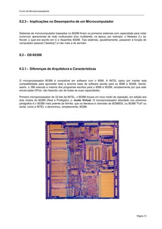 Curso de Microprocessadores
______________________________________________________________________________________________________
Página 32
II.2.3 - Implicações no Desempenho de um Microcomputador
Sistemas de microcomputador baseados no 80286 foram os primeiros sistemas com capacidade para rodar
sistemas o
peracionais de rede multiusuário e/ou multitarefa, na época, por exemplo, o Netware 2.x da
Novell, o qual era escrito em C e Assembly 80286. Tais sistemas, paulatinamente, passaram à função de
computador pessoal (“desktop”) e não mais a de servidor.
II.3 - OS 80386
II.3.1 - Diferenças de Arquitetura e Características
O microprocessador 80386 é compatível em software com o 8086. A INTEL optou por manter esta
compatibilidade para aproveitar toda a enorme base de software escrita para os 8086 e 80286. Sendo
assim, o 386 executa a maioria dos programas escritos para o 8086 e 80286, simplesmente por que este
emula estas CPUs, não fazendo uso de todas as suas capacidades.
Primeiro microprocessador de 32 bits da INTEL, o 80386 trouxe um novo modo de operação, em adição aos
dois modos do 80286 (Real e Protegido), o modo Virtual. O microprocessador abordado nos próximos
parágrafos é o 80386 mais potente da família, que na literatura é chamado de 80386DX, ou 80386 "Full" ou
ainda, como a INTEL o denominou, simplesmente, 80386.
 