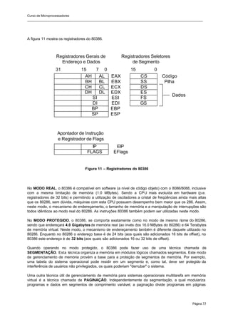 Curso de Microprocessadores
______________________________________________________________________________________________________
Página 33
A figura 11 mostra os registradores do 80386.
Figura 11 – Registradores do 80386
No MODO REAL, o 80386 é compatível em software (a nível de código objeto) com o 8086/8088, inclusive
com a mesma limitação de memória (1.0 MBytes). Sendo a CPU mais evoluída em hardware (p.e.
registradores de 32 bits) e permitindo a utilização de osciladores a cristal de freqüências ainda mais altas
que os 80286, sem dúvida, máquinas com esta CPU possuem desempenho bem maior que os 286. Assim,
neste modo, o mecanismo de endereçamento, o tamanho de memória e a manipulação de interrupções são
todos idênticos ao modo real do 80286. As instruções 80386 também podem ser utilizadas neste modo.
No MODO PROTEGIDO, o 80386, se comporta exatamente como no modo de mesmo nome do 80286,
sendo que endereçará 4.0 Gigabytes de memória real (ao invés dos 16.0 MBytes do 80286) e 64 Terabytes
de memória virtual. Neste modo, o mecanismo de endereçamento também é diferente daquele utilizado no
80286. Enquanto no 80286 o endereço base é de 24 bits (aos quais são adicionados 16 bits de offset), no
80386 este endereço é de 32 bits (aos quais são adicionados 16 ou 32 bits de offset).
Quando operando no modo protegido, o 80386 pode fazer uso de uma técnica chamada de
SEGMENTAÇÃO. Esta técnica organiza a memória em módulos lógicos chamados segmentos. Este modo
de gerenciamento de memória provém a base para a proteção de segmentos de memória. Por exemplo,
uma tabela do sistema operacional pode residir em um segmento e, como tal, deve ser p
rotegido da
interferência de usuários não privilegiados, os quais poderiam "derrubar" o sistema.
Uma outra técnica útil de gerenciamento de memória para sistemas operacionais multitarefa em memória
virtual é a técnica chamada de PAGINAÇÃO. Independentemente da segmentação, a qual modulariza
programas e dados em segmentos de comprimento variável, a paginação divide programas em páginas
AH CS
SI
DI
BP
SP
AL
BH BL
CH CL
DH DL
0
31 7
15
SS
DS
ES
FS
GS
Código
Pilha
Dados
IP
FLAGS
EIP
EFlags
0
15
Registradores Gerais de
Endereço e Dados
Apontador de Instrução
e Registrador de Flags
Registradores Seletores
de Segmento
EAX
EBX
ECX
EDX
ESI
EDI
EBP
ESP
 