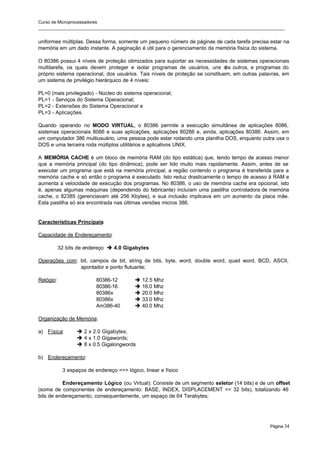 Curso de Microprocessadores
______________________________________________________________________________________________________
Página 34
uniformes múltiplas. Dessa forma, somente um pequeno número de páginas de cada tarefa precisa estar na
memória em um dado instante. A paginação é útil para o gerenciamento da memória física do sistema.
O 80386 possui 4 níveis de proteção otimizados para suportar as necessidades de sistemas operacionais
multitarefa, os quais devem proteger e isolar programas de usuários, uns d
os outros, e programas do
próprio sistema operacional, dos usuários. Tais níveis de proteção se constituem, em outras palavras, em
um sistema de privilégio hierárquico de 4 níveis:
PL=0 (mais privilegiado) - Núcleo do sistema operacional;
PL=1 - Serviços do Sistema Operacional;
PL=2 - Extensões do Sistema Operacional e
PL=3 - Aplicações.
Quando operando no MODO VIRTUAL, o 80386 permite a execução simultânea de aplicações 8086,
sistemas operacionais 8086 e suas aplicações, aplicações 80286 e, ainda, aplicações 80386. Assim, em
um computador 386 multiusuário, uma pessoa pode estar rodando uma planilha DOS, enquanto outra usa o
DOS e uma terceira roda múltiplos utilitários e aplicativos UNIX.
A MEMÓRIA CACHE é um bloco de memória RAM (do tipo estática) que, tendo tempo de acesso menor
que a memória principal (do tipo dinâmica), pode ser lido muito mais rapidamente. Assim, antes de se
executar um programa que está na memória principal, a região contendo o programa é transferida para a
memória cache e só então o programa é executado. Isto reduz drasticamente o tempo de acesso à RAM e
aumenta a velocidade de execução dos programas. No 80386, o uso de memória cache era opcional, isto
é, apenas algumas máquinas (dependendo do fabricante) incluíam uma pastilha controladora de memória
cache, o 82385 (gerenciavam até 256 Kbytes), e sua inclusão implicava em um aumento da placa mãe.
Esta pastilha só era encontrada nas últimas versões micros 386.
Características Principais:
Capacidade de Endereçamento:
32 bits de endereço è 4.0 Gigabytes
Operações com: bit, campos de bit, string de bits, byte, word, double word, quad word, BCD, ASCII,
apontador e ponto flutuante;
Relógio: 80386-12 è 12.5 Mhz
80386-16 è 16.0 Mhz
80386x è 20.0 Mhz
80386x è 33.0 Mhz
Am386-40 è 40.0 Mhz
Organização de Memória:
a) Física: è 2 x 2.0 Gigabytes;
è 4 x 1.0 Gigawords;
è 8 x 0.5 Gigalongwords
b) Endereçamento:
3 espaços de endereço ==> lógico, linear e físico
Endereçamento Lógico (ou Virtual): Consiste de um segmento seletor (14 bits) e de um offset
(soma de componentes de endereçamento: BASE, INDEX, DISPLACEMENT => 32 bits), totalizando 46
bits de endereçamento, consequentemente, um espaço de 64 Terabytes;
 