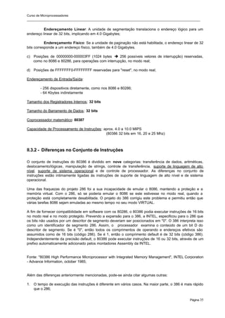 Curso de Microprocessadores
______________________________________________________________________________________________________
Página 35
Endereçamento Linear: A unidade de segmentação translaciona o endereço lógico para um
endereço linear de 32 bits, implicando em 4.0 Gigabytes;
Endereçamento Físico: Se a unidade de paginação não está habilitada, o endereço linear de 32
bits corresponde a um endereço físico, também de 4.0 Gigabytes.
c) Posições de 00000000-000003FF (1024 bytes è 256 possíveis vetores de interrupção) reservadas,
como no 8086 e 80286, para operações com interrupção, no modo real;
d) Posições de FFFFFFF0-FFFFFFFF reservadas para "reset", no modo real;
Endereçamento de Entrada/Saída:
- 256 dispositivos diretamente, como nos 8086 e 80286;
- 64 Kbytes indiretamente
Tamanho dos Registradores Internos: 32 bits
Tamanho do Barramento de Dados: 32 bits
Coprocessador matemático: 80387
Capacidade de Processamento de Instruções: aprox. 4.0 a 10.0 MIPS
(80386 32 bits em 16, 20 e 25 Mhz)
II.3.2 - Diferenças no Conjunto de Instruções
O conjunto de instruções do 80386 é dividido em nove categorias: transferência de dados, aritméticas,
deslocamento/lógicas, manipulação de strings, controle de transferência, suporte de linguagem de alto
nível, suporte de sistema operacional e de controle de processador. As diferenças no conjunto de
instruções estão intimamente ligadas às instruções de suporte de linguagem de alto nível e de sistema
operacional.
Uma das fraquezas do projeto 286 foi a sua incapacidade de emular o 8086, mantendo a proteção e a
memória virtual. Com o 286, só se poderia emular o 8086 se este estivesse no modo real, quando a
proteção está completamente desabilitada. O projeto do 386 corrigiu este problema e permitiu então que
várias tarefas 8086 sejam emuladas ao mesmo tempo no seu modo VIRTUAL.
A fim de fornecer compatibilidade em software com os 80286, o 80386 podia executar instruções de 16 bits
no modo real e no modo protegido. Prevendo a expansão para o 386, a INTEL, especificou para o 286 que
os bits não usados por um descritor de segmento deveriam ser posicionados em "0". O 386 interpreta isso
como um identificador de segmento 286. Assim, o processador examina o conteúdo de um bit D do
descritor de segmento. Se é "0", então todos os comprimentos de operando e endereços efetivos são
assumidos como de 16 bits (código 286). Se é 1, então o comprimento default é de 32 bits (código 386).
Independentemente da precisão default, o 80386 pode executar instruções de 16 ou 32 bits, através de um
prefixo automaticamente adicionado pelos montadores Assembly da INTEL.
Fonte: "80386 High Performance Microprocessor with Integrated Memory Management", INTEL Corporation
- Advance Information, october 1985;
Além das diferenças anteriormente mencionadas, pode-se ainda citar algumas outras:
1. O tempo de execução das instruções é diferente em vários casos. Na maior parte, o 386 é mais rápido
que o 286;
 