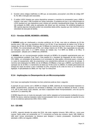 Curso de Microprocessadores
______________________________________________________________________________________________________
Página 36
2. Existem vários códigos indefinidos no 286 que, se executados, provocariam uma falha de código (INT
6). No 386 a instrução será executada;
3. O prefixo LOCK (impede que outros dispositivos acessem a memória do processador) para o 8086 é
irrestrito, mas para o 386 é proibido em várias instruções. O problema era que o uso indiscriminado do
LOCK resultava em que dispositivos eram inibidos por períodos inaceitavelmente longos. No ambiente
não protegido do 8086, cabia às aplicações não deixar que isto ocorresse. No ambiente protegido do
386, apenas algumas instruções podem ser precedidas deste prefixo, àquelas que não interferem com a
velocidade de execução de tarefas.
II.3.3 - Versões 80386, 80386SX e 80386SL
O 80386SX podia ser interfaceado a circuitos periféricos de 16 bits, mas roda os softwares de 32 bits
escritos para o 386, pois sua arquitetura interna é de 32 bits. O seu barramento de dados é de 16 bits (a
metade dos 32 bits do 80386). Endereça até 16 MBytes de memória real (bem menos que os 4 Gigabytes
do 80386). Era comercializado pela INTEL com relógio máximo de 33 Mhz. Sua capacidade de execução
de instruções varia entre 3 e 4 MIPS (menos da metade dos 11,4 MIPS do 80386 a 33 Mhz). O
coprocessador utilizado com o 386SX era o 80387SX.
O 80386SL era um microprocessador também derivado do 80386 e foi projetado especialmente para uso
em computadores portáteis ("Lap Tops"). Esta pastilha foi o resultado da integração de três circuitos: a
CPU 386SL, um controlador de barramento e um controlador de vídeo gráfico, diminuindo assim, o tamanho
e o peso do equipamento, além de proporcionar uma característica particular de economia de energia. A
memória real endereçável do 386SL era de 32 MBytes (16 MBytes a mais que o 386SX), sua freqüência de
operação era de 20 Mhz e o barramento de dados de 16 bits (como no 386SX). A unidade gerenciadora de
energia era capaz de baixar a zero a atividade na CPU, enquanto se lê a tela do micro ou no intervalo da
digitação. A aplicabilidade do 386SL em "lap Tops" foi indiscutível.
II.3.4 - Implicações no Desempenho de um Microcomputador
Com base nas explicações fornecidas nos itens anteriores pode-se dizer o seguinte:
A exemplo do que ocorreu com o 80286 em relação ao 8086, sistemas de microcomputador baseados no
80386, paulatinamente, passaram de servidores a desktops. Uma versão do Netware da Novell, a versão
3.12, até os dias atuais muito utilizada, usa toda a capacidade deste microprocessador, uma vez que foi
escrita em C e assembly 386.
O 80386 dispunha de um modo de execução muito melhor adaptado ao funcionamento multitarefa do que o
80286. Na época, sistemas baseados neste microprocessador eram os únicos capazes de suportar de uma
só vez os sistemas operacionais DOS, OS/2 e UNIX.
II.4 - OS I486
A INTEL, segundo decisão da justiça dos EUA, não pode registrar números, 386 e 486 p.e., como suas
marcas. Optou então, por acrescentar um "i" (i minúsculo) na frente dos números. Assim, 486, 80486 ou
i486 eram nomes encontrados na literatura para designar o mesmo processador. Inicialmente será
abordado o i486 e em seguida o i486SX.
 