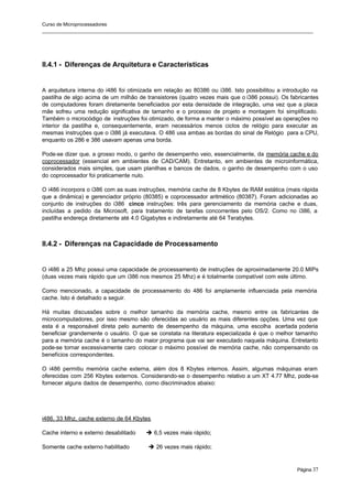 Curso de Microprocessadores
______________________________________________________________________________________________________
Página 37
II.4.1 - Diferenças de Arquitetura e Características
A arquitetura interna do i486 foi otimizada em relação ao 80386 ou i386. Isto possibilitou a introdução na
pastilha de algo acima de um milhão de transistores (quatro vezes mais que o i386 possui). Os fabricantes
de computadores foram diretamente beneficiados por esta densidade de integração, uma vez que a placa
mãe sofreu uma redução significativa de tamanho e o processo de projeto e montagem foi simplificado.
Também o microcódigo de instruções foi otimizado, de forma a manter o máximo possível as operações no
interior da pastilha e, consequentemente, eram necessários menos ciclos de relógio para executar as
mesmas instruções que o i386 já executava. O 486 usa ambas as bordas do sinal de Relógio para a CPU,
enquanto os 286 e 386 usavam apenas uma borda.
Pode-se dizer que, a grosso modo, o ganho de desempenho veio, essencialmente, da memória cache e do
coprocessador (essencial em ambientes de CAD/CAM). Entretanto, em ambientes de microinformática,
considerados mais simples, que usam planilhas e bancos de dados, o ganho de desempenho com o uso
do coprocessador foi praticamente nulo.
O i486 incorpora o i386 com as suas instruções, memória cache de 8 Kbytes de RAM estática (mais rápida
que a dinâmica) e gerenciador próprio (80385) e coprocessador aritmético (80387). Foram adicionadas ao
conjunto de instruções do i386 cinco instruções: três para gerenciamento da memória cache e duas,
incluídas a pedido da Microsoft, para tratamento de tarefas concorrentes pelo OS/2. Como no i386, a
pastilha endereça diretamente até 4.0 Gigabytes e indiretamente até 64 Terabytes.
II.4.2 - Diferenças na Capacidade de Processamento
O i486 a 25 Mhz possui uma capacidade de processamento de instruções de aproximadamente 20.0 MIPs
(duas vezes mais rápido que um i386 nos mesmos 25 Mhz) e é totalmente compatível com este último.
Como mencionado, a capacidade de processamento do 486 foi amplamente influenciada pela memória
cache. Isto é detalhado a seguir.
Há muitas discussões sobre o melhor tamanho da memória cache, mesmo entre os fabricantes de
microcomputadores, por isso mesmo são oferecidas ao usuário as mais diferentes opções. Uma vez que
esta é a responsável direta pelo aumento de desempenho da máquina, uma escolha acertada poderia
beneficiar grandemente o usuário. O que se constata na literatura especializada é que o melhor tamanho
para a memória cache é o tamanho do maior programa que vai ser executado naquela máquina. Entretanto
pode-se tornar excessivamente caro colocar o máximo possível de memória cache, não compensando os
benefícios correspondentes.
O i486 permitiu memória cache externa, além dos 8 Kbytes internos. Assim, algumas máquinas eram
oferecidas com 256 Kbytes externos. Considerando-se o desempenho relativo a um XT 4.77 Mhz, pode-se
fornecer alguns dados de desempenho, como discriminados abaixo:
i486, 33 Mhz, cache externo de 64 Kbytes
Cache interno e externo desabilitado è 6,5 vezes mais rápido;
Somente cache externo habilitado è 26 vezes mais rápido;
 