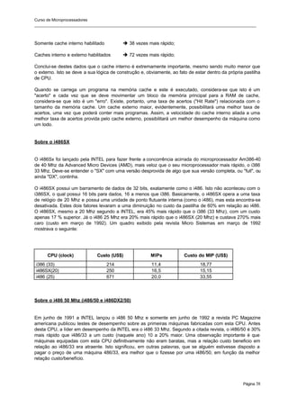 Curso de Microprocessadores
______________________________________________________________________________________________________
Página 38
Somente cache interno habilitado è 38 vezes mais rápido;
Caches interno e externo habilitados è 72 vezes mais rápido;
Conclui-se destes dados que o cache interno é extremamente importante, mesmo sendo muito menor que
o externo. Isto se deve a sua lógica de construção e, obviamente, ao fato de estar dentro da própria pastilha
de CPU.
Quando se carrega um programa na memória cache e este é executado, considera-se que isto é um
"acerto" e cada vez que se deve movimentar um bloco da memória principal para a RAM de cache,
considera-se que isto é um "erro". Existe, portanto, uma taxa de acertos ("Hit Rate") relacionada com o
tamanho da memória cache. Um cache externo maior, evidentemente, possibilitará uma melhor taxa de
acertos, uma vez que poderá conter mais programas. Assim, a velocidade do cache interno aliada a uma
melhor taxa de acertos provida pelo cache externo, possibilitará um melhor desempenho da máquina como
um todo.
Sobre o i486SX
O i486Sx foi lançado pela INTEL para fazer frente a concorrência acirrada do microprocessador Am386-40
de 40 Mhz da Advanced Micro Devices (AMD), mais veloz que o seu microprocessador mais rápido, o i386
33 Mhz. Deve-se entender o "SX" com uma versão desprovida de algo que sua versão completa, ou "full", ou
ainda "DX", continha.
O i486SX possui um barramento de dados de 32 bits, exatamente como o i486. Isto não aconteceu com o
i386SX, o qual possui 16 bits para dados, 16 a menos que i386. Basicamente, o i486SX opera a uma taxa
de relógio de 20 Mhz e possui uma unidade de ponto flutuante interna (como o i486), mas esta encontra-se
desativada. Estes dois fatores levaram a uma diminuição no custo da pastilha de 60% em relação ao i486.
O i486SX, mesmo a 20 Mhz segundo a INTEL, era 45% mais rápido que o i386 (33 Mhz), com um custo
apenas 17 % superior. Já o i486 25 Mhz era 20% mais rápido que o i486SX (20 Mhz) e custava 270% mais
caro (custo em março de 1992). Um quadro exibido pela revista Micro Sistemas em março de 1992
mostrava o seguinte:
CPU (clock) Custo (US$) MIPs Custo do MIP (US$)
i386 (33) 214 11,4 18,77
i486SX(20) 250 16,5 15,15
i486 (25) 671 20,0 33,55
Sobre o i486 50 Mhz (i486/50 e i486DX2/50)
Em junho de 1991 a INTEL lançou o i486 50 Mhz e somente em junho de 1992 a revista PC Magazine
americana publicou testes de desempenho sobre as primeiras máquinas fabricadas com esta CPU. Antes
desta CPU, a líder em desempenho da INTEL era o i486 33 Mhz. Segundo a citada revista, o i486/50 é 30%
mais rápido que i486/33 a um custo (naquele ano) 10 a 20% maior. Uma observação importante é que
máquinas equipadas com esta CPU definitivamente não eram baratas, mas a relação custo beneficio em
relação ao i486/33 era atraente. Isto significou, em outras palavras, que se alguém estivesse disposto a
pagar o preço de uma máquina 486/33, era melhor que o fizesse por uma i486/50, em função da melhor
relação custo/benefício.
 