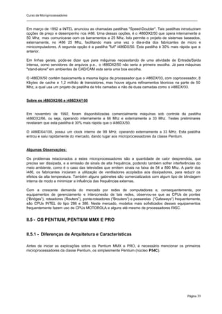Curso de Microprocessadores
______________________________________________________________________________________________________
Página 39
Em março de 1992 a INTEL anunciou as chamadas pastilhas "Speed-Doubler". Tais pastilhas introduziram
opções de preço e desempenho nos i486. Uma dessas opções, é o i486DX2/50 que opera internamente a
50 Mhz, mas comunica-se com os barramentos a 25 Mhz. Isto permite o projeto de sistemas baseados,
externamente, no i486 25 Mhz, facilitando mais uma vez o dia-a-dia dos fabricantes de micro e
minicomputadores. A segunda opção é a pastilha "full" i486DX/50. Esta pastilha é 30% mais rápida que a
anterior.
Em linhas gerais, pode-se dizer que para máquinas necessitando de uma atividade de Entrada/Saída
intensa, como servidores de arquivos p.e., o i486DX2/50 não seria a primeira escolha. Já para máquinas
"stand-alone" em ambientes de CAD/CAM esta seria uma boa escolha.
O i486DX/50 contém basicamente a mesma lógica de processador que o i486DX/33, com coprocessador, 8
Kbytes de cache e 1,2 milhão d
e transistores, mas houve alguns refinamentos técnicos na parte de 50
Mhz, a qual usa um projeto de pastilha de três camadas e não de duas camadas como o i486DX/33.
Sobre os i486DX2/66 e i486DX4/100
Em novembro de 1992, foram disponibilizadas comercialmente máquinas sob controle da pastilha
i486DX2/66, ou seja, operando internamente a 66 Mhz e externamente a 33 Mhz. Testes preliminares
revelaram que esta pastilha é 30% mais rápida que o i486DX/50.
O i486DX4/100, possui um clock interno de 99 MHz, operando externamente a 33 MHz. Esta pastilha
entrou e saiu rapidamente do mercado, dando lugar aos microprocessadores da classe Pentium.
Algumas Observações:
Os problemas relacionados a estes microprocessadores são a quantidade de calor desprendida, que
precisa ser dissipada, e a emissão de sinais de alta frequência, podendo também sofrer interferências do
meio ambiente, como é o caso das televisões que emitem sinais na faixa de 54 a 890 Mhz. A partir dos
i486, os fabricantes iniciaram a utilização de ventiladores acoplados aos dissipadores, para reduzir os
efeitos da alta temperatura. Também alguns gabinetes são comercializados com algum tipo de blindagem
interna de modo a minimizar a influência das frequências externas.
Com a crescente demanda do mercado por redes de computadores e, consequentemente, por
equipamentos de gerenciamento e interconexão de tais redes, observou-se que as CPUs de pontes
(“Bridges”), roteadores (Routers”), ponte-roteadores (“Brouters”) e passarelas (“Gateways”) frequentemente,
são CPUs INTEL do tipo 286 e 386. Neste mercado, modelos mais sofisticados desses equipamentos
frequentemente fazem uso de CPUs MOTOROLA e alguns até mesmo de processadores RISC.
II.5 - OS PENTIUM, PENTIUM MMX E PRO
II.5.1 - Diferenças de Arquitetura e Características
Antes de iniciar as explicações sobre os Pentium MMX e PRO, é necessário mencionar os primeiros
microprocessadores da classe Pentium, os simplesmente Pentium (núcleo P54C).
 
