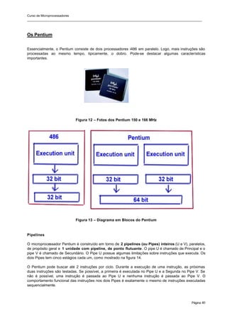 Curso de Microprocessadores
______________________________________________________________________________________________________
Página 40
Os Pentium
Essencialmente, o Pentium consiste de dois processadores i486 em paralelo. Logo, mais instruções são
processadas ao mesmo tempo, tipicamente, o dobro. Pode-se destacar algumas características
importantes.
Figura 12 – Fotos dos Pentium 150 e 166 MHz
Figura 13 – Diagrama em Blocos do Pentium
Pipelines
O microprocessador Pentium é construído em torno de 2 pipelines (ou Pipes) inteiros (U e V), paralelos,
de propósito geral e 1 unidade com pipeline, de ponto flutuante. O pipe U é chamado de Principal e o
pipe V é chamado de Secundário. O Pipe U possue algumas limitações sobre instruções que executa. Os
dois Pipes tem cinco estágios cada um, como mostrado na figura 14.
O Pentium pode buscar até 2 instruções por ciclo. Durante a execução de uma instrução, as próximas
duas instruções são testadas. Se possível, a primeira é executada no Pipe U e a Segunda no Pipe V. Se
não é possível, uma instrução é passada ao Pipe U e nenhuma instrução é passada ao Pipe V. O
comportamento funcional das instruções nos dois Pipes é exatamente o mesmo de instruções executadas
sequencialmente.
 