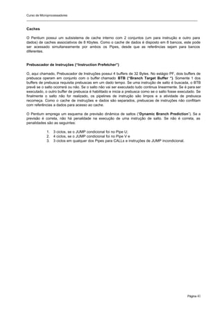 Curso de Microprocessadores
______________________________________________________________________________________________________
Página 41
Caches
O Pentium possui um subsistema de cache interno com 2 conjuntos (um para instrução e outro para
dados) de caches associativos de 8 Kbytes. Como o cache de dados é disposto em 8 bancos, este pode
ser acessado simultaneamente por ambos os Pipes, desde que as referências sejam para bancos
diferentes.
Prebuscador de Instruções (“Instruction Prefetcher”)
O, aqui chamado, Prebuscador de Instruções possui 4 buffers de 32 Bytes. No estágio PF, dois buffers de
prebusca operam em conjunto com o buffer chamado BTB (“Branch Target Buffer “). Somente 1 dos
buffers de prebusca requisita prebuscas em um dado tempo. Se uma instrução de salto é buscada, o BTB
prevê se o salto ocorrerá ou não. Se o salto não vai ser executado tudo continua linearmente. Se é para ser
executado, o outro buffer de prebusca é habilitado e inicia a prebusca como se o salto fosse executado. Se
finalmente o salto não for realizado, os pipelines de instrução são limpos e a atividade de prebusca
recomeça. Como o cache de instruções e dados são separados, prebuscas de instruções não conflitam
com referências a dados para acesso ao cache.
O Pentium emprega um esquema de previsão dinâmica de saltos (“Dynamic Branch Prediction”). Se a
previsão é correta, não há penalidade na execução de uma instrução de salto. Se não é correta, as
penalidades são as seguintes:
1. 3 ciclos, se o JUMP condicional foi no Pipe U;
2. 4 ciclos, se o JUMP condicional foi no Pipe V e
3. 3 ciclos em qualquer dos Pipes para CALLs e instruções de JUMP incondicional.
 