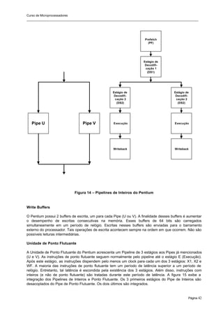 Curso de Microprocessadores
______________________________________________________________________________________________________
Página 42
Figura 14 – Pipelines de Inteiros do Pentium
Write Buffers
O Pentium possui 2 buffers de escrita, um para cada Pipe (U ou V). A finalidade desses buffers é aumentar
o desempenho de escritas consecutivas na memória. Esses buffers de 64 bits são carregados
simultaneamente em um período de relógio. Escritas nesses buffers são enviadas para o barramento
externo do processador. Tais operações de escrita acontecem sempre na ordem em que ocorrem. Não são
possíveis leituras intermediárias.
Unidade de Ponto Flutuante
A Unidade de Ponto Flutuante do Pentium acrescenta um Pipeline de 3 estágios aos Pipes já mencionados
(U e V). As instruções de ponto flutuante seguem normalmente pelo pipeline até o estágio E (Execução).
Após este estágio, as instruções dispendem pelo menos um clock para cada um dos 3 estágios: X1, X2 e
WF. A maioria das instruções de ponto flutuante tem um período de latência superior a um período de
relógio. Entretanto, tal latência é escondida pela existência dos 3 estágios. Além disso, instruções com
inteiros (e não de ponto flutuante) são tratadas durante este período de latência. A figura 15 exibe a
integração dos Pipelines de Inteiros e Ponto Flutuante. Os 3 primeiros estágios do Pipe de Inteiros são
desacoplados do Pipe de Ponto Flutuante. Os dois últimos são integrados.
Pipe U Pipe V
Prefetch
(PF)
Estágio de
Decodifi-
cação 1
(DS1)
Estágio de
Decodifi-
cação 2
(DS2)
Estágio de
Decodifi-
cação 2
(DS2)
Execução Execução
Writeback Writeback
 