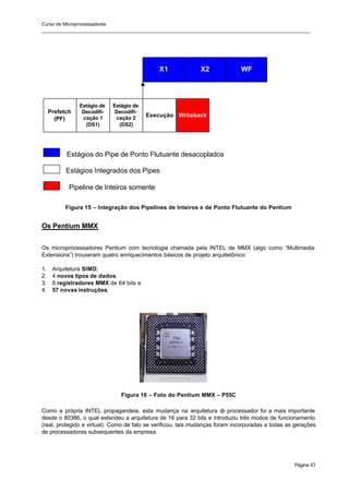 Curso de Microprocessadores
______________________________________________________________________________________________________
Página 43
Figura 15 – Integração dos Pipelines de Inteiros e de Ponto Flutuante do Pentium
Os Pentium MMX
Os microprocessadores Pentium com tecnologia chamada pela INTEL de MMX (algo como “Multimedia
Extensions”) trouxeram quatro enriquecimentos básicos de projeto arquitetônico:
1. Arquitetura SIMD;
2. 4 novos tipos de dados.
3. 8 registradores MMX de 64 bits e
4. 57 novas instruções;
Figura 16 – Foto do Pentium MMX – P55C
Como a própria INTEL propagandeia, esta mudança na arquitetura d
o processador foi a mais importante
desde o 80386, o qual extendeu a arquitetura de 16 para 32 bits e introduziu três modos de funcionamento
(real, protegido e virtual). Como de fato se verificou, tais mudanças foram incorporadas a todas as gerações
de processadores subsequentes da empresa.
Prefetch
(PF)
Estágio de
Decodifi-
cação 1
(DS1)
Estágio de
Decodifi-
cação 2
(DS2)
Execução Writeback
X1 X2 WF
Estágios do Pipe de Ponto Flutuante desacoplados
Estágios Integrados dos Pipes
Pipeline de Inteiros somente
 