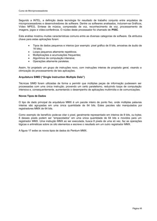Curso de Microprocessadores
______________________________________________________________________________________________________
Página 44
Segundo a INTEL, a definição desta tecnologia foi resultado de trabalho conjunto entre arquitetos de
microprocessadores e desenvolvedores de software. Dentre os softwares analisados, incluiram-se Gráficos,
Vídeo MPEG, Síntese de música, compressão de voz, reconhecimento de voz, processamento de
imagens, jogos e vídeo-conferência. O núcleo deste processador foi chamado de P55C.
Esta análise mostrou muitas características comuns entre as diversas categorias de software. Os atributos
chave para estas aplicações foram:
• Tipos de dados pequenos e inteiros (por exemplo: pixel gráfico de 8 bits, amostras de áudio de
16 bits);
• Loops pequenos altamente repetitivos;
• Multiplicações e acumulações frequentes;
• Algoritmos de computação intensiva;
• Operações altamente paralelas.
Assim, foi projetado um grupo de instruções novo, com instruções inteiras de propósito geral, visando a
otimização do processamento de tais aplicações.
Arquitetura SIMD (“Single Instruction Multiple Data”)
Técnicas SIMD foram utilizadas de forma a permitir que múltiplas peças de informação pudessem ser
processadas com uma única instrução, provendo um certo paralelismo, reduzindo loops de computação
intensiva e, consequentemente, aumentando o desempenho de aplicações multimídia e de comunicações.
Novos Tipos de Dados
O tipo de dado principal da arquitetura MMX é um pacote inteiro de ponto fixo, onde múltiplas palavras
inteiras são agrupadas em uma única quantidade de 64 bits. Estes pacotes são manipulados por
registradores MMX de 64 bits.
Como exemplo de benefício pode-se citar o pixel, geralmente representado em inteiros de 8 bits, ou bytes.
8 desses pixels podem ser “empacotados” em uma única quantidade de 64 bits e movidos para um
registrador MMX. Uma instrução MMX ao ser executada, busca 8 pixels de uma só vez, faz as operações
lógicas e aritméticas sobre os oito elementos e escreve o resultado em um outro registrador MMX.
A figura 17 exibe os novos tipos de dados do Pentium MMX.
 