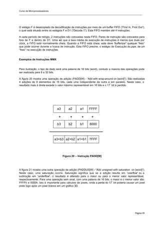 Curso de Microprocessadores
______________________________________________________________________________________________________
Página 48
O estágio F é desacoplado da decodificação de instruções por meio de um buffer FIFO (“First In, First Out”),
o qual está situado entre os estágios F e D1 (“Decode 1”). Esta FIFO mantém até 4 instruções.
A cada período de relógio, 2 instruções são colocadas nesta FIFO. Pares de instrução são colocados para
fora de F e dentro de D1. Uma v
ez que a taxa média de execução de instruções é menos que duas por
clock, a FIFO está normalmente cheia. Quando a FIFO está cheia, esta deve “bufferizar” qualquer “freio”
que pode ocorrer durante a busca de instrução. Esta FIFO previne, o estágio de Execução do pipe, de um
“freio” na execução de instruções.
Exemplos de Instruções MMX
Para ilustração, o tipo de dado será uma palavra de 16 bits (word), contudo a maioria das operações pode
ser realizada para 8 e 32 bits.
A figura 20 mostra uma operação de adição (PADD[W] - “Add with wrap-around on [word]”). São realizadas
4 adições de 8 elementos de 16 bits, cada uma independente da outra e em paralelo. Neste caso, o
resultado mais à direta excede o valor máximo representável em 16 bits e o 17º
bit é perdido.
Figura 20 – Instrução PADD[W]
A figura 21 mostra uma outra operação de adição (PADDUS[W] - “Add unsigned with saturation on [word]”).
Neste caso, uma saturação ocorre. Saturação significa que se a adição resulta em “overflow” ou a
subtração em “underflow”, o resultado é alterado para o maior ou para o menor valor representável,
respectivamente. Para uma operação sem sinal, com uma palavra de 16 bits, o maior e o menor valor são:
FFFFh e 0000h. Isto é importante para cálculos de pixels, onde a perda do 17º
bit poderia causar um pixel
preto logo após um pixel branco em um gráfico 3D.
a3 a2 a1 FFFF
b3 b2 b1 8000
a3+b3 a2+b2 a1+b1 7FFF
+ + + +
 