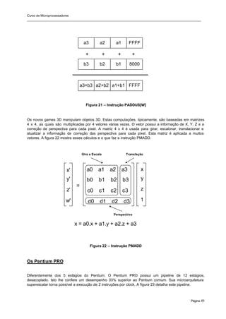 Curso de Microprocessadores
______________________________________________________________________________________________________
Página 49
Figura 21 – Instrução PADDUS[W]
Os novos games 3D manipulam objetos 3D. Estas computações, tipicamente, são baseadas em matrizes
4 x 4, as quais são multiplicadas por 4 vetores várias vezes. O vetor possui a informação de X, Y, Z e a
correção de perspectiva para cada pixel. A matriz 4 x 4 é usada para girar, escalonar, translacionar e
atualizar a informação de correção das perspectiva para cada pixel. Esta matriz é aplicada a muitos
vetores. A figura 22 mostra esses cálculos e o que faz a instrução PMADD.
Figura 22 – Instrução PMADD
Os Pentium PRO
Diferentemente dos 5 estágios do Pentium. O Pentium PRO possui um pipeline de 12 estágios,
desacoplado. Isto lhe confere um desempenho 33% superior ao Pentium comum. Sua microarquitetura
superescalar torna possível a execução de 2 instruções por clock. A figura 23 detalha este pipeline.
a3 a2 a1 FFFF
b3 b2 b1 8000
a3+b3 a2+b2 a1+b1 FFFF
+ + + +
=
a0 a1 a2 a3
b0 b1 b2 b3
c0 c1 c2 c3
d0 d1 d2 d3
x'
y'
z'
w'
x
y
z
1
x = a0.x + a1.y + a2.z + a3
Translação
Giro e Escala
Perspectiva
 