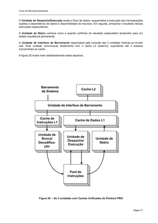 Curso de Microprocessadores
______________________________________________________________________________________________________
Página 51
A Unidade de Despacho/Execução aceita o fluxo de dados, esquematiza a execução das microperações
sujeitas a dependência de dados e disponibilidade de recursos. Em seguida, armazena o resultado dessas
execuções especulativas.
A Unidade de Retiro conhece como e quando confirmar do resultado especulativo temporário para um
estado arquitetural permanente.
A Unidade de Interface de Barramento responsável pela conexão das 3 unidades internas ao mundo
real. Esta unidade comunica-se diretamente com o cache L2 (externo), suportando até 4 acessos
concorrentes ao cache.
A figura 25 ilustra mais detalhadamente estes aspectos.
Figura 25 – As 3 unidades com Caches Unificados do Pentium PRO
Unidade de
Busca/
Decodifica-
ção
Unidade de
Despacho/
Execução
Unidade de
Retiro
Pool de
Instruções
Cache de Dados L1
Cache de
Instruções L1
Unidade de Interface de Barramento
Cache L2
Barramento
de Sistema
 