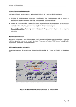 Curso de Microprocessadores
______________________________________________________________________________________________________
Página 52
Execução Dinâmica de Instruções
Execução Dinâmica, segundo a INTEL, é a combinação única de 3 técnicas de processamento:
• Predição de Múltiplos Saltos. Inicialmente o processador “olha” múltiplos passos atrás no software e
prediz quais saltos ou grupos de instruções, provavelmente, serão processadas;
• Análise do Fluxo de Dados. Em seguida, analisa quais instruções são dependentes do resultado ou
dados de outras instruções, para criar uma sequência otimizada de instruções;
• Execução Especulativa. As instruções são então “puxadas” especulativamente, com base no esquema
otimizado.
Arquitetura Superscalar
Arquitetura Superscalar é uma microarquitetura capaz de sinmultaneamente buscar, decodificar e executar
múltiplas operações inteiras por período d
e relógio. Tipicamente o Pentium PRO “percebe” entre 20 e 30
instruções na frente do IP (“Instruction Pointer”).
Suporte a Múltiplos Processadores
O barramento externo do Pentium PRO foi otimizado para suportar de 1 a 4 CPUs. A figura 26 ilustra este
fato.
Figura 26 – Esquema de Multiprocessamento do Pentium PRO
 