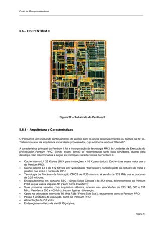 Curso de Microprocessadores
______________________________________________________________________________________________________
Página 54
II.6 - OS PENTIUM II
Figura 27 – Substrato do Pentium II
II.6.1 - Arquitetura e Características
O Pentium II vem evoluindo continuamente, de acordo com os novos desenvolvimentos ou opções da INTEL.
Trataremos aqui da arquitetura inicial deste processador, cujo codinome ainda é “Klamath”.
A característica principal do Pentium II foi a incorporação da tecnologia MMX às Unidades de Execução do
processador Pentium PRO. Sendo assim, tornou-se recomendável tanto para servidores, quanto para
desktops. São discriminadas a seguir as principais características do Pentium II.
• Cache interno L1 32 Kbytes (16 K para instruções + 16 K para dados). Cache duas vezes maior que o
do Pentium PRO;
• Cache externo L2 é de 512 Kbytes em ½
velocidade (“half speed”), fazendo parte do cartucho de metal e
plástico que inclui o núcleo da CPU;
• Tecnologia de Processo de fabricação CMOS de 0,35 microns. A versão de 333 MHz usa o processo
de 0,25 microns;
• Encapsulamento em cartucho SEC (“Single-Edge Contact”) de 242 pinos, diferentemente do Pentium
PRO, o qual usava soquete ZIF (“Zero Force Insertion”);
• Suas primeiras versões, com arquitetura idêntica, operam nas velocidades de 233, 2
66, 300 e 333
MHz. Versões a 350 e 400 MHz, trazem ligeiras diferenças;
• Opera na velocidade interna de 66 MHz FSB (“Front-Side Bus”), exatamente como o Pentium PRO;
• Possui 5 unidades de execução, como no Pentium PRO;
• Alimentação de 2,8 Volts;
• Endereçamento físico de até 64 Gigabytes;
 