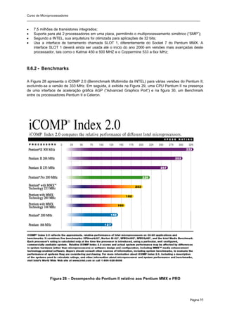 Curso de Microprocessadores
______________________________________________________________________________________________________
Página 55
• 7,5 milhões de transistores integrados;
• Suporte para até 2 processadores em uma placa, permitindo o multiprocessamento simétrico (“SMP”);
• Segundo a INTEL, sua arquitetura foi otimizada para aplicações de 32 bits;
• Usa a interface de barramento chamada SLOT 1, diferentemente do Socket 7 do Pentium MMX. A
interface SLOT 1 deverá ainda ser usada até o início do ano 2000 em versões mais avançadas deste
processador, tais como o Katmai 450 e 500 MHZ e o Coppermine 533 a 6xx MHz;
II.6.2 - Benchmarks
A Figura 28 apresenta o iCOMP 2.0 (Benmchmark Multimídia da INTEL) para várias versões do Pentium II,
excluindo-se a versão de 333 MHz. Em seguida, é exibida na Figura 29, uma CPU Pentium II na presença
de uma interface de aceleração gráfica AGP (“Advanced Graphics Port”) e na figura 30, um Benchmark
entre os processadores Pentium II e Celeron.
Figura 28 – Desempenho do Pentium II relativo aos Pentium MMX e PRO
 