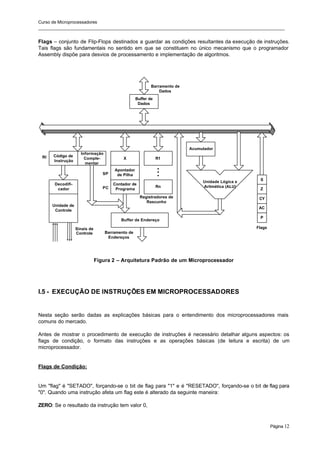 Curso de Microprocessadores
______________________________________________________________________________________________________
Página 12
Flags – conjunto de Flip-Flops destinados a guardar as condições resultantes da execução de instruções.
Tais flags são fundamentais no sentido em que se constituem no único mecanismo que o programador
Assembly dispõe para desvios de processamento e implementação de algoritmos.
Figura 2 – Arquitetura Padrão de um Microprocessador
I.5 - EXECUÇÃO DE INSTRUÇÕES EM MICROPROCESSADORES
Nesta seção serão dadas as explicações básicas para o entendimento dos microprocessadores mais
comuns do mercado.
Antes de mostrar o procedimento de execução de instruções é necessário detalhar alguns aspectos: os
flags de condição, o formato das instruções e as operações básicas (de leitura e escrita) de um
microprocessador.
Flags de Condição:
Um "flag" é "SETADO", forçando-se o bit de flag para "1" e é "RESETADO", forçando-se o bit de flag para
"0". Quando uma instrução afeta um flag este é alterado da seguinte maneira:
ZERO: Se o resultado da instrução tem valor 0,
Buffer de
Dados
Buffer de Endereço
Barramento de
Endereços
PC
SP
Registradores de
Rascunho
Acumulador
Unidade Lógica e
Aritmética (ALU)
Decodifi-
cador
Unidade de
Controle
Código de
Instrução
Informação
Comple-
mentar
RI X
Apontador
de Pilha
Contador de
Programa
R1
Rn
.
.
.
Barramento de
Dados
Sinais de
Controle
S
Z
CY
AC
P
Flags
 
