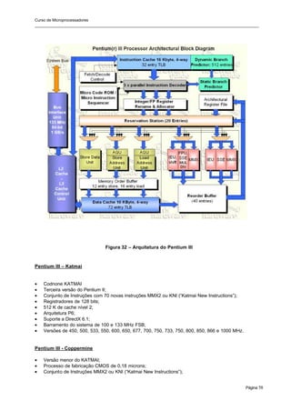 Curso de Microprocessadores
______________________________________________________________________________________________________
Página 58
Figura 32 – Arquitetura do Pentium III
Pentium III – Katmai
• Codnone KATMAI
• Terceira versão do Pentium II;
• Conjunto de Instruções com 70 novas instruções MMX2 ou KNI (“Katmai New Instructions”);
• Registradores de 128 bits;
• 512 K de cache nível 2;
• Arquitetura P6;
• Suporte a DirectX 6.1;
• Barramento do sistema de 100 e 133 MHz FSB;
• Versões de 450, 500, 533, 550, 600, 650, 677, 700, 750, 733, 750, 800, 850, 866 e 1000 MHz.
Pentium III - Coppermine
• Versão menor do KATMAI;
• Processo de fabricação CMOS de 0,18 microns;
• Conjunto de Instruções MMX2 ou KNI (“Katmai New Instructions”);
 