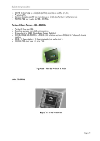 Curso de Microprocessadores
______________________________________________________________________________________________________
Página 59
• 256 KB de Cache L2 na velocidade do Clock e dentro da pastilha (on die);
• Arquitetura P6;
• Caminho de dados de 256 bits (mais do que os 64 bits dos Pentium II e III anteriores);
• 100 MHz FSB nas versões de 450 e 500 MHz.
Pentium III Xeon (Tanner) – 500 e 550 MHz)
• Pentium II Xeon com KNI;
• Suporte a operação com até 8 processadores;
• Encapsulamento SECC (Single Edge Contact Cartridge);
• 512 KB/1 MB/2 MB (500 MHz) e 512 KB (550 MHz) de cache em CSRAM L2, “full speed”, fora da
pastilha;
• 32 KB (16 K para dados + 16 K para instruções) de cache nível 1;
• 100 MHz FSB, indo para 133 MHz FSB;
Figura 33 – Foto do Pentium III Xeon
Linha CELERON
Figura 34 – Foto do Celeron
 