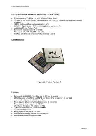Curso de Microprocessadores
______________________________________________________________________________________________________
Página 60
CELERON (codnome Mendocino) (versão com 128 K de cache)
• Encapsulamento PPGA de 370 pinos (Plastic Pin Grid Array);
• Versões de 400 e 433 MHz em encapsulamento SEPP de 242 contactos (Single Edge Processor
Package)
• 128 KB de Cache L2 dentro da pastilha (“on-die”);
• 32 KB (16 K para dados + 16 K para instruções) de cache nível 1;
• Arquitetura P6 (do Pentium Pro)
• Barramento de sistema de 66 MHz FSB;
• Versões de 400, 433, 466, 500 e 533 MHz;
• Interface Slot 1 deverá ser abandonada, passando a slot 2;
Linha Pentium 4
Figura 35 – Foto do Pentium 4
Pentium 4
• Barramento de 400 MHz Front Side Bus de 128 bits de largura
• 20 KB de cache L1 e 256 KB ou 512 KB (versão 2,0 GHZ ou superior) de cache L2
• A ALU roda no dobro da velocidade do Clock
• Novo soquete 423 para simplificação do projeto da placa-mãe
• Frequência de relógio a partir de 1,5 GHz
• 20 estágios de pipeline (10 estágios no PIII)
• 144 novas instruções SSE2 and 128 bit MMX
• 42 millions of transistors
• Novo projeto de soquete de 478 pinos
• Dual Rambus memory channel com chipset i850
• Disponível no modo monoprocessador
 