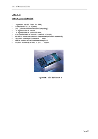 Curso de Microprocessadores
______________________________________________________________________________________________________
Página 63
Linha IA-64
ITANIUM (codnome Merced)
• Lançamento previsto para o ano 2000;
• Usará Interface SLOT M (nova);
• EPIC (“Explicit Parallel Instruction Computing”);
• 128 registradores de Inteiros;
• 128 registradores de Ponto Flutuante;
• Múltiplas Unidades de Inteiros e de Ponto Flutuante;
• Arquitetura de 64 bits (precisará de sistema operacional de 64 bits);
• Frequência de Relógio provável de 1 Ghertz;
• Mais de 30 milhões de transistores integrados;
• Processo de fabricação de 0,18 ou 0,13 microns.
Figura 38 – Foto do Itanium 2
 