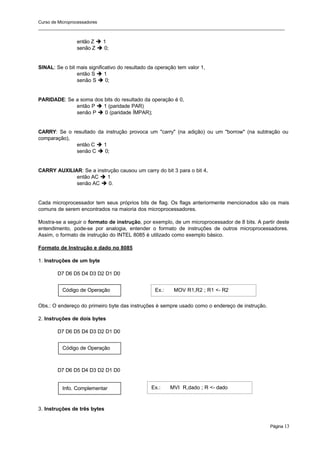 Curso de Microprocessadores
______________________________________________________________________________________________________
Página 13
Código de Operação
Código de Operação
Info. Complementar
então Z è 1
senão Z è 0;
SINAL: Se o bit mais significativo do resultado da operação tem valor 1,
então S è 1
senão S è 0;
PARIDADE: Se a soma dos bits do resultado da operação é 0,
então P è 1 (paridade PAR)
senão P è 0 (paridade ÍMPAR);
CARRY: Se o resultado da instrução provoca um "carry" (na adição) ou um "borrow" (na subtração ou
comparação),
então C è 1
senão C è 0;
CARRY AUXILIAR: Se a instrução causou um carry do bit 3 para o bit 4,
então AC è 1
senão AC è 0.
Cada microprocessador tem seus próprios bits de flag. Os flags anteriormente mencionados são os mais
comuns de serem encontrados na maioria dos microprocessadores.
Mostra-se a seguir o formato de instrução, por exemplo, de um microprocessador de 8 bits. A partir deste
entendimento, pode-se por analogia, entender o formato de instruções de outros microprocessadores.
Assim, o formato de instrução do INTEL 8085 é utilizado como exemplo básico.
Formato de Instrução e dado no 8085
1. Instruções de um byte
D7 D6 D5 D4 D3 D2 D1 D0
Obs.: O endereço do primeiro byte das instruções é sempre usado como o endereço de instrução.
2. Instruções de dois bytes
D7 D6 D5 D4 D3 D2 D1 D0
D7 D6 D5 D4 D3 D2 D1 D0
3. Instruções de três bytes
Ex.: MOV R1,R2 ; R1 <- R2
Ex.: MVI R,dado ; R <- dado
 
