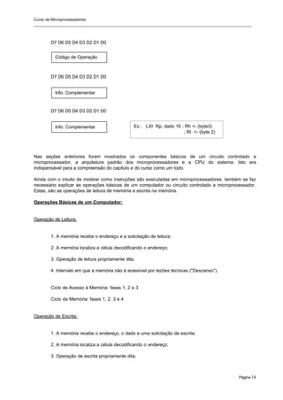 Curso de Microprocessadores
______________________________________________________________________________________________________
Página 14
Código de Operação
Info. Complementar
Info. Complementar
D7 D6 D5 D4 D3 D2 D1 D0
D7 D6 D5 D4 D3 D2 D1 D0
D7 D6 D5 D4 D3 D2 D1 D0
Nas seções anteriores foram mostrados os componentes básicos de um circuito controlado a
microprocessador, a arquitetura padrão dos microprocessadores e a CPU do sistema. Isto era
indispensável para a compreensão do capítulo e do curso como um todo.
Ainda com o intuito de mostrar como instruções são executadas em microprocessadores, também se faz
necessário explicar as operações básicas de um computador ou circuito controlado a microprocessador.
Estas, são as operações de leitura de memória e escrita na memória.
Operações Básicas de um Computador:
Operação de Leitura:
1. A memória recebe o endereço e a solicitação de leitura;
2. A memória localiza a célula decodificando o endereço;
3. Operação de leitura propriamente dita;
4. Intervalo em que a memória não é acessível por razões técnicas ("Descanso").
Ciclo de Acesso à Memória: fases 1, 2 e 3
Ciclo da Memória: fases 1, 2, 3 e 4
Operação de Escrita:
1. A memória recebe o endereço, o dado e uma solicitação de escrita;
2. A memória localiza a célula decodificando o endereço;
3. Operação de escrita propriamente dita;
Ex.: LXI Rp, dado 16 ; Rh <- (byte3)
; Rl <- (byte 2)
 