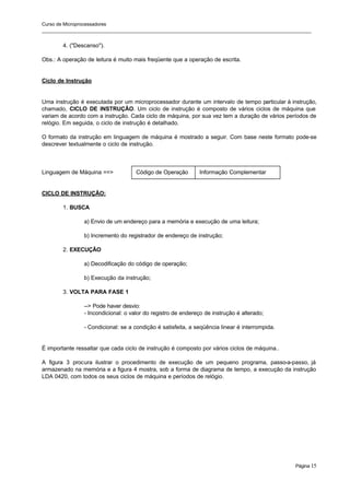 Curso de Microprocessadores
______________________________________________________________________________________________________
Página 15
4. ("Descanso").
Obs.: A operação de leitura é muito mais freqüente que a operação de escrita.
Ciclo de Instrução
Uma instrução é executada por um microprocessador durante um intervalo de tempo particular à instrução,
chamado, CICLO DE INSTRUÇÃO. Um ciclo de instrução é composto de vários ciclos de máquina que
variam de acordo com a instrução. Cada ciclo de máquina, por sua vez tem a duração de vários períodos de
relógio. Em seguida, o ciclo de instrução é detalhado.
O formato da instrução em linguagem de máquina é mostrado a seguir. Com base neste formato pode-se
descrever textualmente o ciclo de instrução.
Linguagem de Máquina ==>
CICLO DE INSTRUÇÃO:
1. BUSCA
a) Envio de um endereço para a memória e execução de uma leitura;
b) Incremento do registrador de endereço de instrução;
2. EXECUÇÃO
a) Decodificação do código de operação;
b) Execução da instrução;
3. VOLTA PARA FASE 1
--> Pode haver desvio:
- Incondicional: o valor do registro de endereço de instrução é alterado;
- Condicional: se a condição é satisfeita, a seqüência linear é interrompida.
É importante ressaltar que cada ciclo de instrução é composto por vários ciclos de máquina..
A figura 3 procura ilustrar o procedimento de execução de um pequeno programa, passo-a-passo, já
armazenado na memória e a figura 4 mostra, sob a forma de diagrama de tempo, a execução da instrução
LDA 0420, com todos os seus ciclos de máquina e períodos de relógio.
Código de Operação Informação Complementar
 