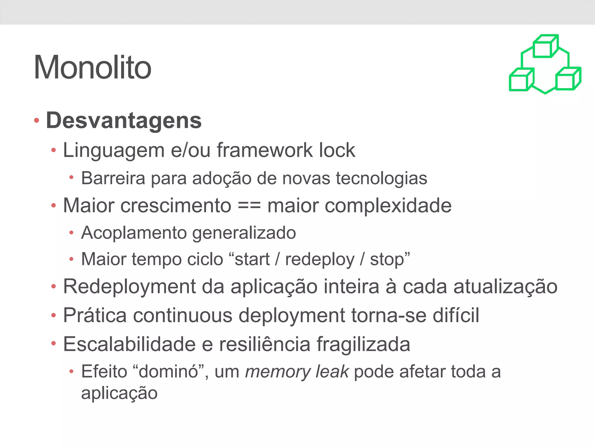 Monolito
• Desvantagens
• Linguagem e/ou framework lock
• Barreira para adoção de novas tecnologias
• Maior crescimento == maior complexidade
• Acoplamento generalizado
• Maior tempo ciclo “start / redeploy / stop”
• Redeployment da aplicação inteira à cada atualização
• Prática continuous deployment torna-se difícil
• Escalabilidade e resiliência fragilizada
• Efeito “dominó”, um memory leak pode afetar toda a
aplicação
 