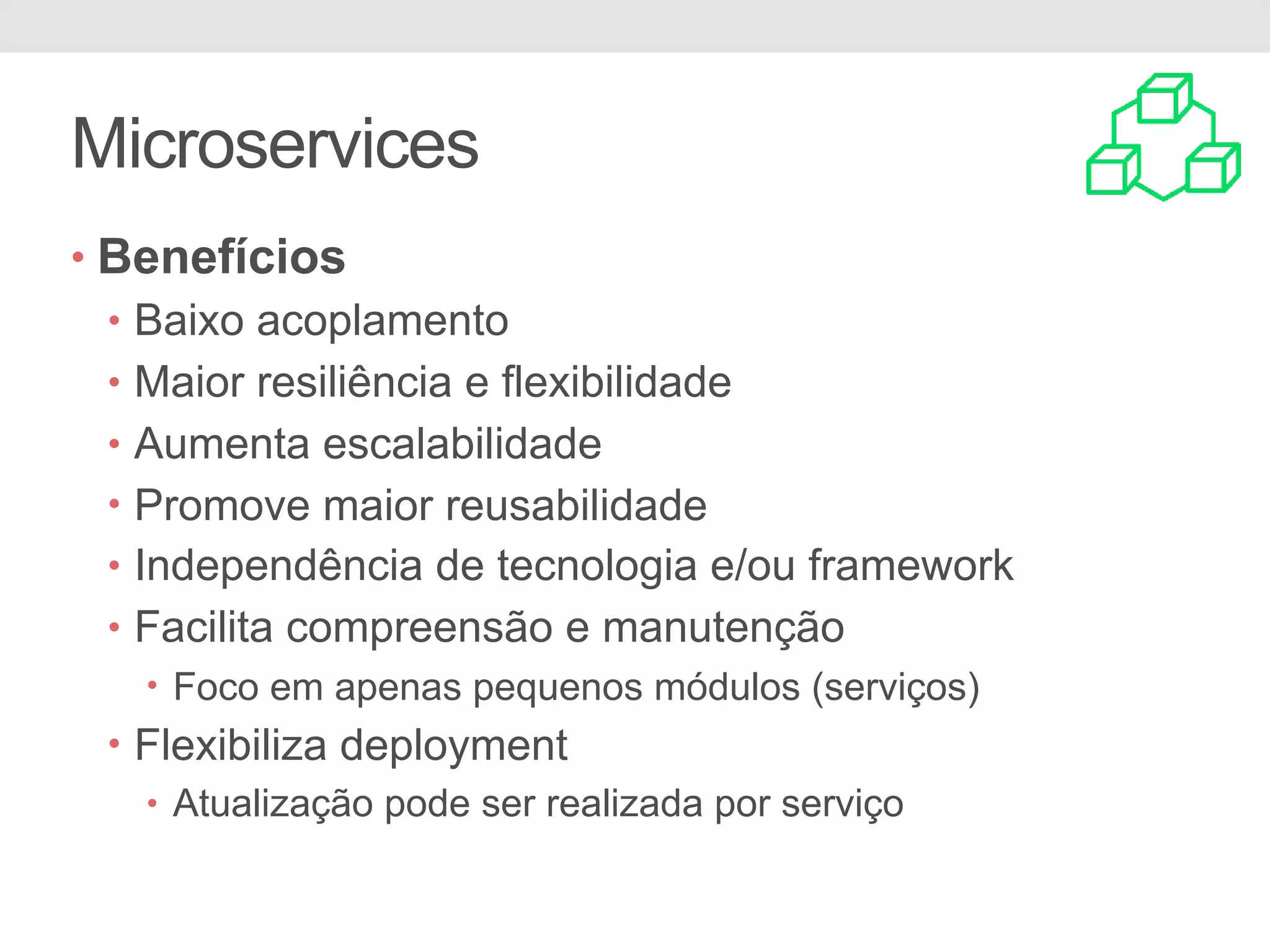 Microservices
• Benefícios
• Baixo acoplamento
• Maior resiliência e flexibilidade
• Aumenta escalabilidade
• Promove maior reusabilidade
• Independência de tecnologia e/ou framework
• Facilita compreensão e manutenção
• Foco em apenas pequenos módulos (serviços)
• Flexibiliza deployment
• Atualização pode ser realizada por serviço
 