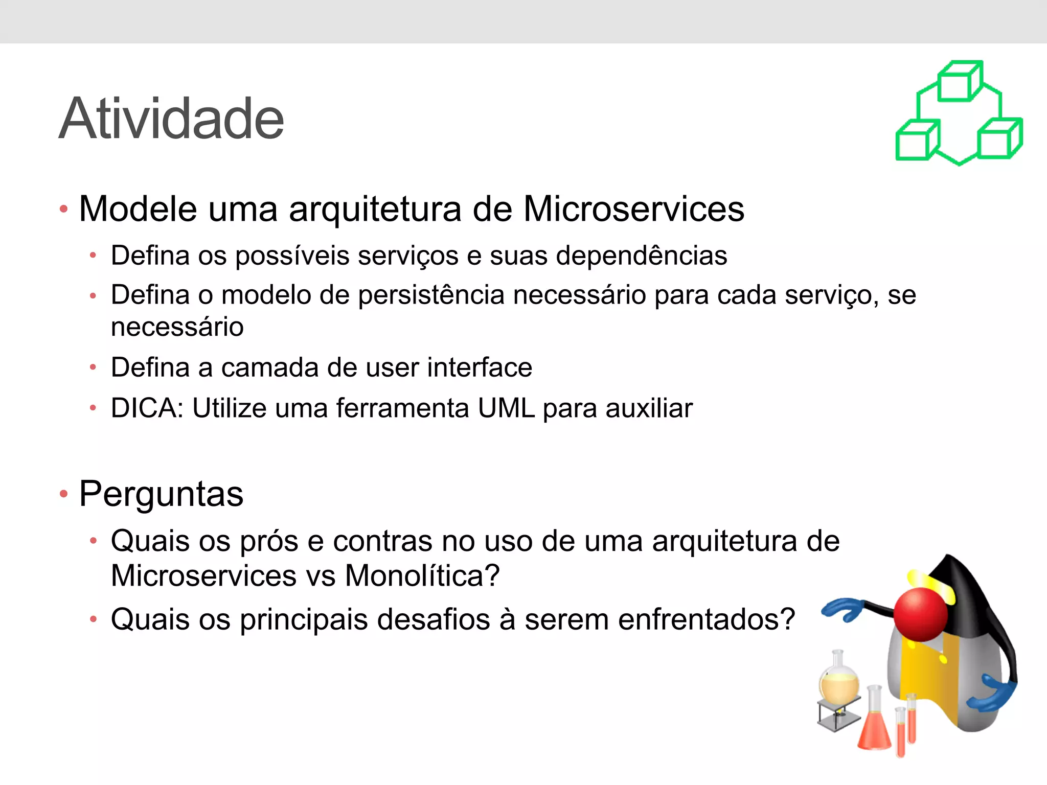 Atividade
• Modele uma arquitetura de Microservices
• Defina os possíveis serviços e suas dependências
• Defina o modelo de persistência necessário para cada serviço, se
necessário
• Defina a camada de user interface
• DICA: Utilize uma ferramenta UML para auxiliar
• Perguntas
• Quais os prós e contras no uso de uma arquitetura de
Microservices vs Monolítica?
• Quais os principais desafios à serem enfrentados?
 